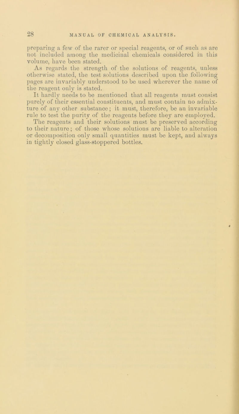 preparing a few of the rarer or special reagents, or of such as are not included among the medicinal chemicals considered in this volume, have been stated. As regards the strength of the solutions of reagents, unless otherwise stated, the test solutions described upon the following pages are invariably understood to be used wherever the name of the reagent only is stated. It hardly needs to be mentioned that all reagents must consist purely of their essential constituents, and must contain no admix- ture of any other substance; it must, therefore, be an invariable rule to test the purity of the reagents before they are employed. The reagents and their solutions must be preserved according to their nature; of those whose solutions are liable to alteration or decomposition only small quantities must be kept, and always in tightly closed glass-stoppered bottles. #