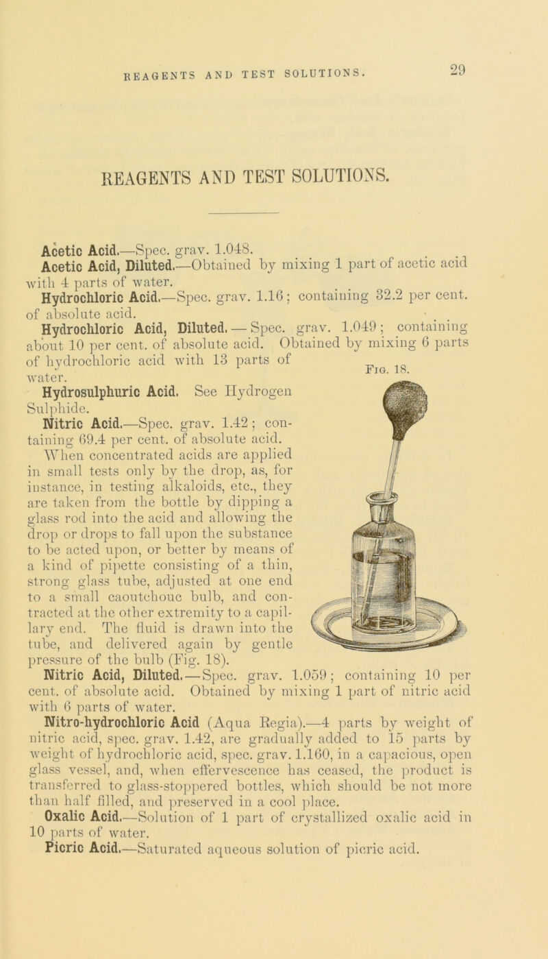 REAGENTS AND TEST SOLUTIONS. Fig. 18. Acetic Acid.—Spec. grav. 1.048. Acetic Acid, Diluted.—Obtained hy mixing 1 part of acetic acid with 4 parts of water. Hydrochloric Acid.—Spec. grav. 1.16; containing 32.2 per cent, of absolute acid. Hydrochloric Acid, Diluted. — Spec. grav. 1.049; containing about 10 per cent, of absolute acid. Obtained by mixing 6 parts of hydrochloric acid with 13 parts of water. Hydrosulphuric Acid. See Hydrogen Sulphide. Nitric Acid.—Spec. grav. 1.42; con- taining 69.4 per cent, of absolute acid. When concentrated acids are applied in small tests only by the drop, as, for instance, in testing alkaloids, etc., they are taken from the bottle by dipping a glass rod into the acid and allowing the drop or drops to fall upon the substance to be acted upon, or better by means of a kind of pipette consisting of a thin, strong glass tube, adjusted at one end to a small caoutchouc bulb, and con- tracted at the other extremity to a capil- lary end. The fluid is drawn into the tube, and delivered again by gentle pressure of the bulb (Fig. 18). Nitric Acid, Diluted. — Spec. grav. 1.059; containing 10 per cent, of absolute acid. Obtained by mixing 1 part of nitric acid with 6 parts of water. Nitro-hydrochloric Acid (Aqua Eegia).—4 parts by weight of nitric acid, spec. grav. 1.42, are gradually added to 15 parts by weight of hydrochloric acid, spec. grav. 1.160, in a capacious, open glass vessel, and, when effervescence has ceased, the product is transferred to glass-stoppered bottles, which should be not more than half filled, and preserved in a cool place. Oxalic Acid.—Solution of 1 part of crystallized oxalic acid in 10 parts of water. Picric Acid.—Saturated aqueous solution of picric acid.