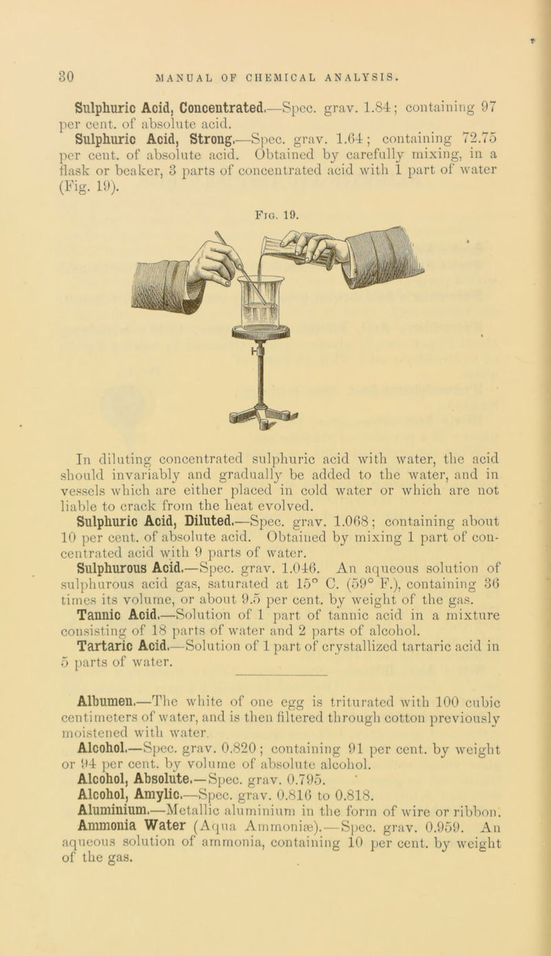 T 30 MANUAL OF CHEMICAL ANALYSIS. Sulphuric Acid, Concentrated,—Spec. grav. 1.84; containing 97 per cent, of absolute acid. Sulphuric Acid, Strong.—Spec. grav. 1.64; containing 72.75 per cent, of absolute acid. Obtained by carefully mixing, in a flask or beaker, 3 parts of concentrated acid with 1 part of water (Fig. 19). Fig. 19. In diluting concentrated sulphuric acid with water, the acid should invariably and gradually be added to the water, and in vessels which are either placed in cold water or which are not liable to crack from the heat evolved. Sulphuric Acid, Diluted.—Spec. grav. 1.068; containing about 10 per cent, of absolute acid. Obtained by mixing 1 part of con- centrated acid with 9 parts of water. Sulphurous Acid.—Spec. grav. 1.046. An aqueous solution of sulphurous acid gas, saturated at 15° C. (59° F.), containing 36 times its volume, or about 9.5 per cent, by weight of the gas. Tannic Acid.—Solution of 1 part of tannic acid in a mixture consisting of 18 parts of water and 2 parts of alcohol. Tartaric Acid.—Solution of 1 part of crystallized tartaric acid in 5 parts of water. Albumen,—The white of one egg is triturated with 100 cubic centimeters of water, and is then filtered through cotton previously moistened with water. Alcohol,—Spec. grav. 0.820; containing 91 per cent, by weight or 94 per cent, by volume of absolute alcohol. Alcohol, Absolute.—Spec. grav. 0.795. Alcohol, Amylic.—Spec. grav. 0.816 to 0.818. Aluminium.—Metallic aluminium in the form of wire or ribbon. Ammonia Water (Aqua Ammonias).—Spec. grav. 0.959. An aqueous solution of ammonia, containing 10 per cent, by weight of the gas.