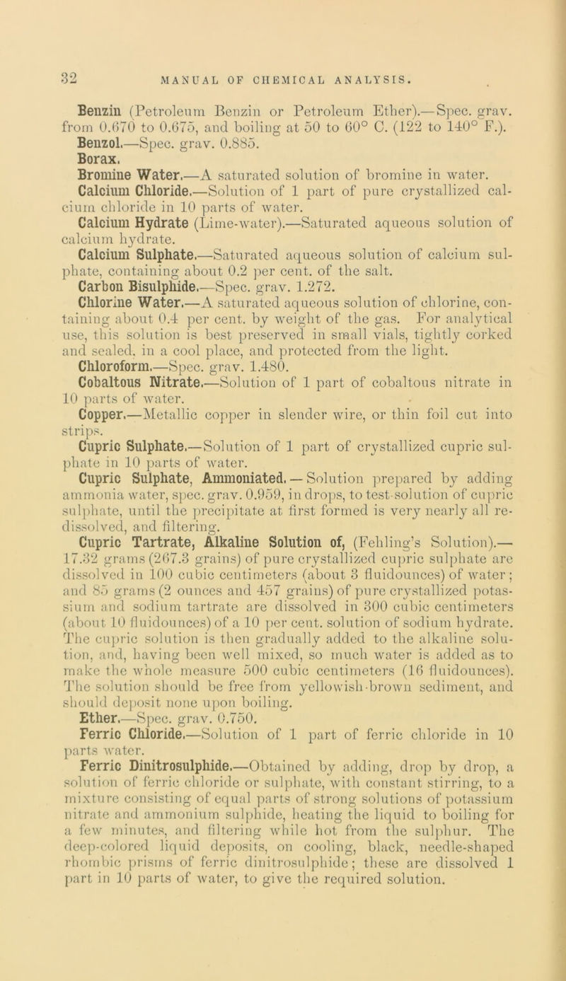 Benzin (Petroleum Benzin or Petroleum Ether).— Spec. grav. from 0.670 to 0.675, and boiling at 50 to 60° C. (122 to 140° F.). Benzol.—Spec. grav. 0.885. Borax. Bromine Water.—A saturated solution of bromine in water. Calcium Chloride.—Solution of 1 part of pure crystallized cal- cium chloride in 10 parts of water. Calcium Hydrate (Lime-water).—Saturated aqueous solution of calcium hydrate. Calcium Sulphate.—Saturated aqueous solution of calcium sul- phate, containing about 0.2 per cent, of the salt. Carbon Bisulphide.—Spec. grav. 1.272. Chlorine Water.—A saturated aqueous solution of chlorine, con- taining about 0.4 per cent, by weight of the gas. For analytical use, this solution is best preserved in small vials, tightly corked and sealed, in a cool place, and protected from the light. Chloroform.—Spec. grav. 1.480. Cobaltous Nitrate.—Solution of 1 part of cobaltous nitrate in 10 parts of water. Copper.—Metallic copper in slender wire, or thin foil cut into strips. Cupric Sulphate.—Solution of 1 part of crystallized cupric sul- phate in 10 parts of water. Cupric Sulphate, Ammoniated. — Solution prepared by adding- ammonia water, spec. grav. 0.959, in drops, to test-solution of cupric sulphate, until the precipitate at first formed is very nearly all re- dissolved, and filtering. Cupric Tartrate, Alkaline Solution of, (Fehling’s Solution).— 17.32 grams (267.3 grains) of pure crystallized cupric sulphate are dissolved in 100 cubic centimeters (about 3 fluidounces) of water; and 85 grams (2 ounces and 457 grains) of pure crystallized potas- sium and sodium tartrate are dissolved in 300 cubic centimeters (about 10 fluidounces) of a 10 per cent, solution of sodium hydrate. The cupric solution is then gradually added to the alkaline solu- tion, and, having been well mixed, so much water is added as to make the whole measure 500 cubic centimeters (16 fluidounces). The solution should be free from yellowish-brown sediment, and should deposit none upon boiling. Ether.—Spec. grav. 0.750. Ferric Chloride,—Solution of 1 part of ferric chloride in 10 parts water. Ferric Dinitrosulphide,—Obtained by adding, drop by drop, a solution of ferric chloride or sulphate, with constant stirring, to a mixture consisting of equal parts of strong solutions of potassium nitrate and ammonium sulphide, heating the liquid to boiling for a few minutes, and filtering while hot from the sulphur. The deep-colored liquid deposits, on cooling, black, needle-shaped rhombic prisms of ferric dinitrosulphide; these are dissolved 1 part in 10 parts of water, to give the required solution.