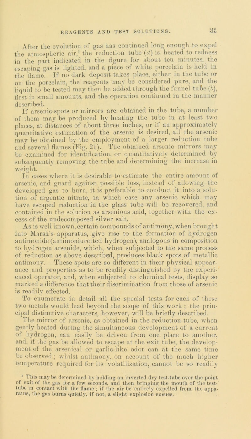 St After the evolution of gas has continued long enough to expel the atmospheric air,1 the reduction tube (d) is heated to redness in the part indicated in the figure for about ten minutes, the escaping gas is lighted, and a piece of white porcelain is held in the flame. If no dark deposit takes place, either in the tube or on the porcelain, the reagents may be considered pure, and the liquid to be tested may then be added through the funnel tube (L), first in small amounts, and the operation continued in the manner described. If arsenic-spots or mirrors are obtained in the tube, a number of them may be produced by heating the tube in at least two places, at distances of about three inches, or if an approximately quantitative estimation of the arsenic is desired, all the arsenic may be obtained by the employment of a larger reduction tube and several flames (Fig. 21). The obtained arsenic mirrors may be examined for identification, or quantitatively determined by subsequently removing the tube and determining the increase in weight. In cases where it is desirable to estimate the entire amount of arsenic, and guard against possible loss, instead of allowing the developed gas to burn, it is preferable to conduct it into a solu- tion of argentic nitrate, iri which case any arsenic which may have escaped reduction in the glass tube will be recovered, and contained in the solution as arsenious acid, together with the ex- cess of the undecomposed silver salt. As is well known, certain compounds of antimony, when brought into Marsh’s apparatus, give rise to the formation of hydrogen antimonide (antimoniuretted hydrogen), analogous in composition to hydrogen arsenide, which, when subjected to the same process of reduction as above described, produces black spots of metallic antimony. These spots are so different in their physical appear- ance and properties as to be readily distinguished by the experi- enced operator, and, when subjected to chemical tests, display so marked a difference that their discrimination from those of arsenic is readily effected. To enumerate in detail all the special tests for each of these two metals would lead beyond the scope of this work ; the prin- cipal distinctive characters, however, will be briefly described. The mirror of arsenic, as obtained in the reduction-tube, when gently heated during the simultaneous development of a current of hydrogen, can easily be driven from one place to another, and, if the gas be allowed to escape at the exit tube, the develop- ment of the arsenical or garlic-like odor can at the same time be observed; whilst antimony, on account of the much higher temperature required for its volatilization, cannot be so readily 1 This may be determined by bidding an inverted dry test-tube over the point of exit of the gas for a few seconds, and then bringing the mouth of the test- tube in contact with the flame; if the air be entirely expelled from the appa- ratus, the gas burns quietly, if not, a slight explosion ensues.