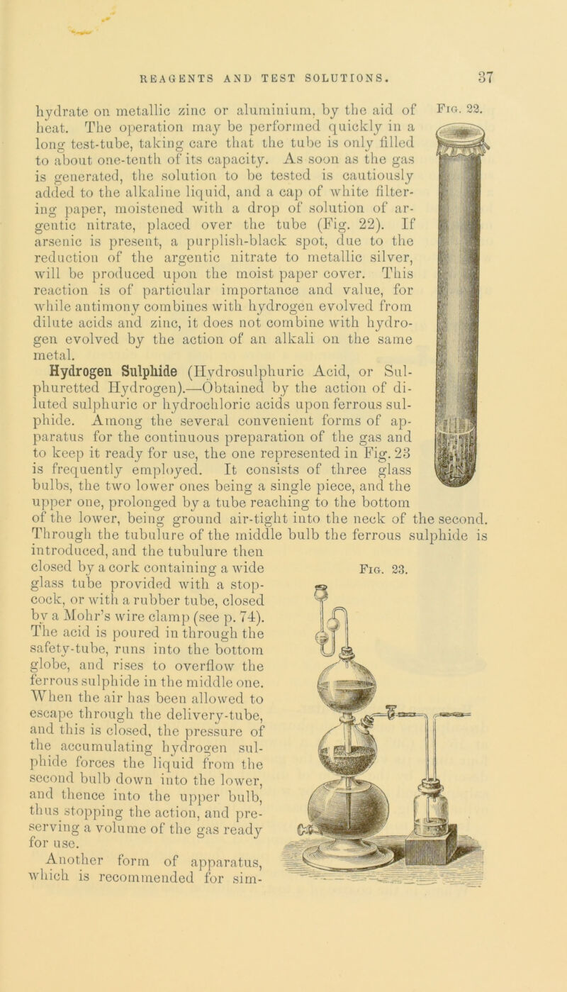 hydrate on metallic zinc or aluminium, by the aid of Fig. 22. heat. The operation may be performed quickly in a long test-tube, taking care that the tube is only filled to about one-tenth of its capacity. As soon as the gas is generated, the solution to be tested is cautiously added to the alkaline liquid, and a cap of white filter- ing paper, moistened with a drop of solution of ar- gentic nitrate, placed over the tube (Fig. 22). If arsenic is present, a purplish-black spot, due to the reduction of the argentic nitrate to metallic silver, will be produced upon the moist paper cover. This reaction is of particular importance and value, for while antimony combines with hydrogen evolved from dilute acids and zinc, it does not combine with hydro- gen evolved by the action of an alkali on the same metal. Hydrogen Sulphide (Ilydrosulphuric Acid, or Sul- phuretted Hydrogen).—Obtained by the action of di- luted sulphuric or hydrochloric acids upon ferrous sul- phide. Among the several convenient forms of ap- paratus for the continuous preparation of the gas and to keep it ready for use, the one represented in Fig. 23 is frequently employed. It consists of three glass bulbs, the two lower ones being a single piece, and the upper one, prolonged by a tube reaching to the bottom of the lower, being ground air-tight into the neck of the second. Through the tubulure of the middle bulb the ferrous sulphide is introduced, and the tubulure then closed by a cork containing a wide glass tube provided with a stop- cock, or with a rubber tube, closed bv a Mohr’s wire clamp (see p. 74). The acid is poured in through the safety-tube, runs into the bottom globe, and rises to overflow the ferrous sulphide in the middle one. When the air has been allowed to escape through the delivery-tube, and this is closed, the pressure of the accumulating hydrogen sul- phide forces the liquid from the second bulb down into the lower, and thence into the upper bulb, thus stopping the action, and pre- serving a volume of the gas ready for use. Another form of apparatus, which is recommended for sim- Fict. 23.