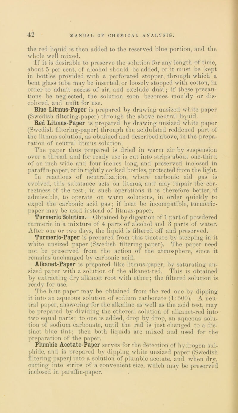 the red liquid is then added to the reserved blue portion, and the whole well mixed. If it is desirable to preserve the solution for any length of time, about 5 per cent, of alcohol should be added, or it must be kept in bottles provided with a perforated stopper, through which a bent glass tube may be inserted, or loosely stopped with cotton, in order to admit access of air, and exclude dust; if these precau- tions be neglected, the solution soon becomes mouldy or dis- colored, and unfit for use. Blue Litmus-Paper is prepared by drawing unsized white paper (Swedish filtering-paper) through the above neutral liquid. Red Litmus-Paper is prepared by drawing unsized white paper (Swedish filtering-paper) through the acidulated reddened part of the litmus solution, as obtained and described above, in the prepa- ration of neutral litmus solution. The paper thus prepared is dried in warm air by suspension over a thread, and for ready use is cut into strips about one-third of an inch wide and four inches long, and preserved inclosed in paraffin-paper, or in tightly corked bottles, protected from the light. In reactions of neutralization, where carbonic aid gas is evolved, this substance acts on litmus, and may impair the cor- rectness of the test; in such operations it is therefore better, if admissible, to operate on warm solutions, in order quickly to expel the carbonic acid gas; if heat be incompatible, turmeric- paper may be used instead of litmus-paper. Turmeric Solution,—Obtained by digestion of 1 part of powdered turmeric in a mixture of 4 parts of alcohol and 8 parts of water. After one or two days, the liquid is filtered oft* and preserved. Turmeric-Paper is prepared from this tincture by steeping in it white unsized paper (Swedish filtering-paper). The paper need not be preserved from the action of the atmosphere, since it remains unchanged by carbonic acid. Alkanet-Paper is prepared like litmus-paper, by saturating un- sized paper with a solution of the alkanet-red. This is obtained by extracting dry alkanet root with ether; the filtered solution is ready for use. The blue paper may be obtained from the red one by dipping it into an aqueous solution of sodium carbonate (1:500). A neu- tral paper, answering for the alkaline as well as the acid test, may be prepared by dividing the ethereal solution of alkanet-red into two equal parts; to one is added, drop by drop, an aqueous solu- tion of sodium carbonate, until the red is just changed to a dis- tinct blue tint; then both liquids are mixed and used for the preparation of the paper. Plumbic Acetate-Paper serves for the detection of hydrogen sul- phide, and is prepared by dipping white unsized paper (Swedish filtering-paper) into a solution of plumbic acetate, and, when dry, cutting into strips of a convenient size, which may be preserved inclosed in paraffin-paper.