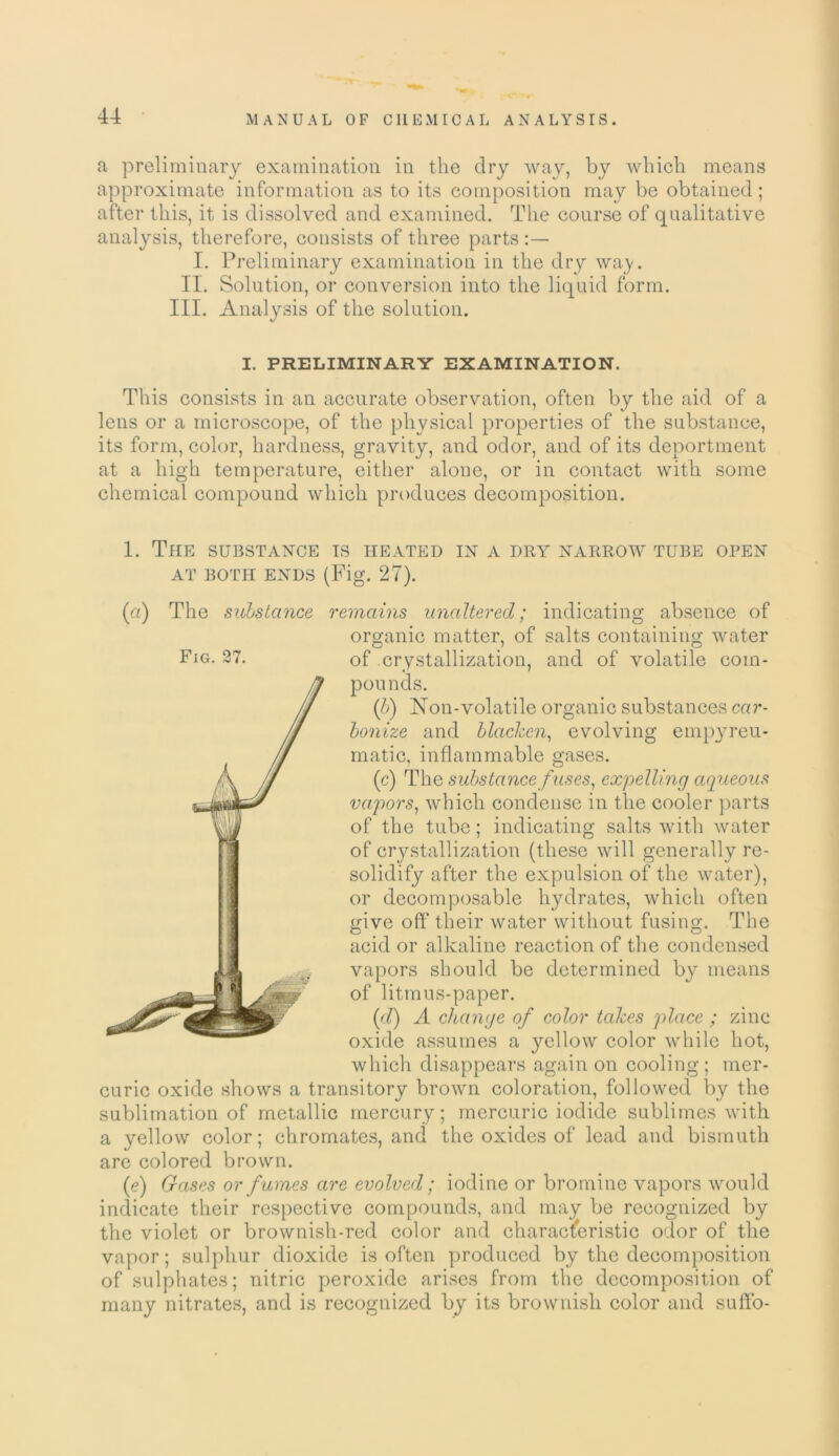 a preliminary examination in the dry way, by which means approximate information as to its composition may be obtained ; after this, it is dissolved and examined. The course of qualitative analysis, therefore, consists of three parts I. Preliminary examination in the dry way II. Solution, or conversion into the liquid form. III. Analysis of the solution. I. PRELIMINARY EXAMINATION. This consists in an accurate observation, often by the aid of a lens or a microscope, of the physical properties of the substance, its form, color, hardness, gravity, and odor, and of its deportment at a high temperature, either alone, or in contact with some chemical compound which produces decomposition. 1. The substance is heated in a dry narrow tube open AT BOTH ENDS (Fig. 27). (a) The substance remains unaltered; indicating absence of organic matter, of salts containing water of crystallization, and of volatile com- pounds. (l>) Non-volatile organic substances car- bonize and blacken, evolving empyreu- matic, inflammable gases. (c) The substance fuses, expelling aqueous vapors, which condense in the cooler parts of the tube; indicating salts with water of crystallization (these will generally re- solidify after the expulsion of the water), or decomposable hydrates, which often give off their water without fusing. The acid or alkaline reaction of the condensed vapors should be determined by means of litmus-paper. (d) A change of color takes place ; zinc oxide assumes a yellow color while hot, which disappears again on cooling; mer- curic oxide shows a transitory brown coloration, followed by the sublimation of metallic mercury; mercuric iodide sublimes with a yellow color; chromates, and the oxides of lead and bismuth are colored brown. (e) Gases or fumes are evolved; iodine or bromine vapors would indicate their respective compounds, and may be recognized by the violet or brownish-red color and characteristic odor of the vapor; sulphur dioxide is often produced by the decomposition of sulphates; nitric peroxide arises from the decomposition of many nitrates, and is recognized by its brownish color and suffo- Fig. 27.