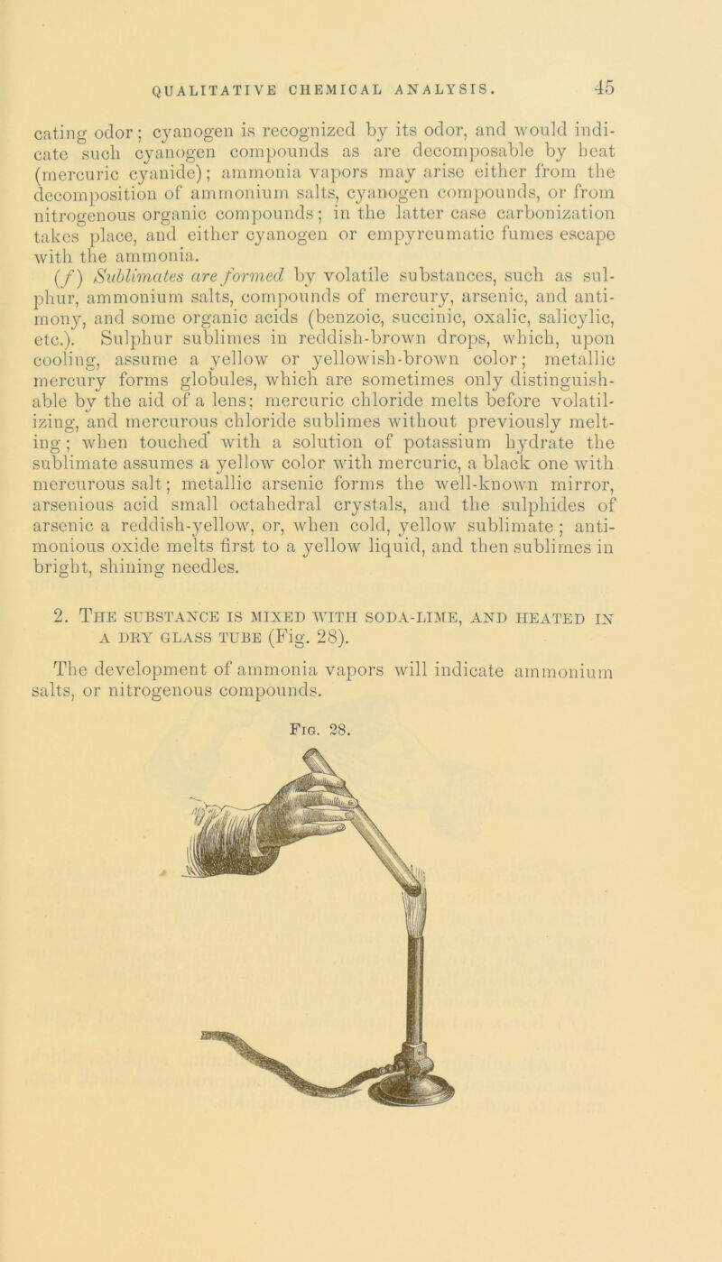 eating odor; cyanogen is recognized by its odor, and would indi- cate such cyanogen compounds as are decomposable by beat (mercuric cyanide); ammonia vapors may arise either from the decomposition of ammonium salts, cyanogen compounds, or from nitrogenous organic compounds; in the latter case carbonization takes place, and either cyanogen or empyreumatic fumes escape with the ammonia. (f) Sublimates are formed by volatile substances, such as sul- phur, ammonium salts, compounds of mercury, arsenic, and anti- mony, and some organic acids (benzoic, succinic, oxalic, salicylic, etc.). Sulphur sublimes in reddish-brown drops, which, upon cooling, assume a yellow or yellowish-brown color; metallic mercury forms globules, which are sometimes only distinguish- able bv the aid of a lens: mercuric chloride melts before volatil- i/ * izing, and mercurous chloride sublimes without previously melt- ing ; when touched with a solution of potassium hydrate the sublimate assumes a yellow color with mercuric, a black one with mercurous salt; metallic arsenic forms the well-known mirror, arsenious acid small octahedral crystals, and the sulphides of arsenic a reddish-yellow, or, when cold, yellow sublimate ; anti- monious oxide melts first to a yellow liquid, and then sublimes in bright, shining needles. 2. The substance is mixed with soda-lime, and heated in A DRY GLASS TUBE (Fig. 28). The development of ammonia vapors will indicate ammonium salts, or nitrogenous compounds. Fig. 28. 6