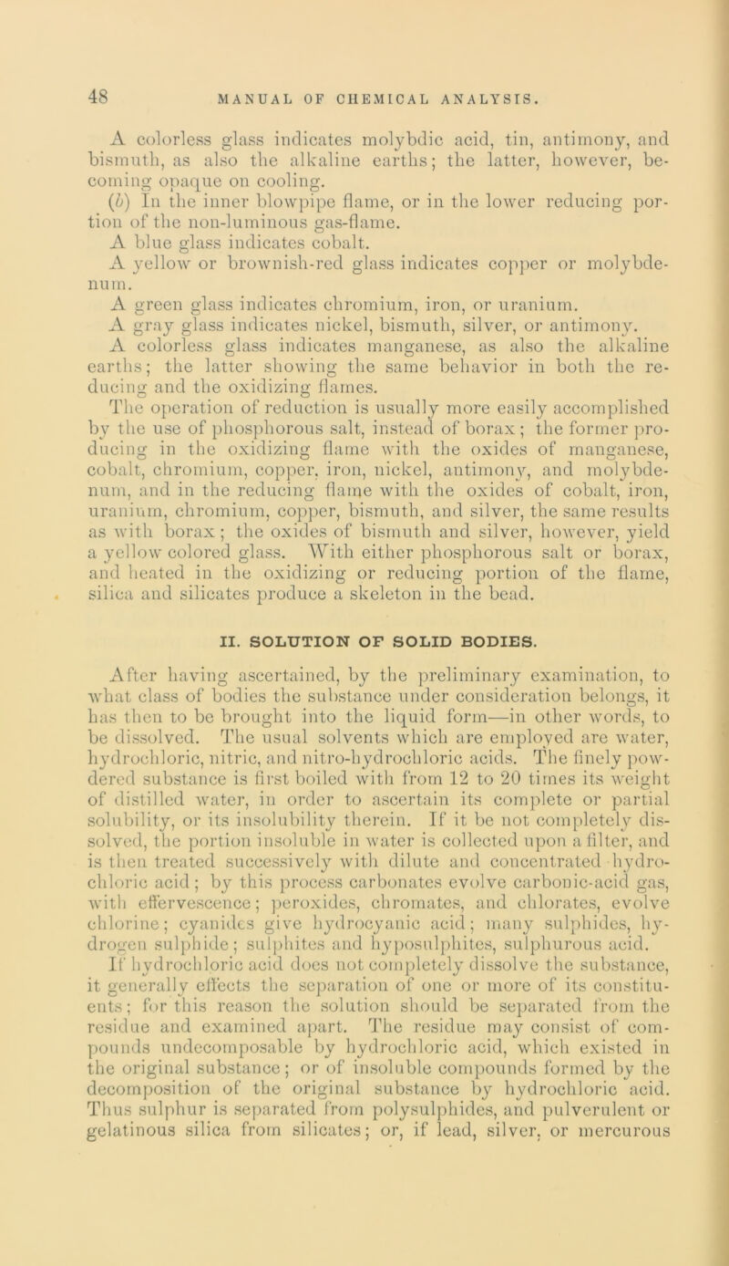 A colorless glass indicates molybdic acid, tin, antimony, and bismuth, as also the alkaline earths; the latter, however, be- coming opaque on cooling. (b) In the inner blowpipe flame, or in the lower reducing por- tion of the non-luminous gas-flame. A blue glass indicates cobalt. A yellow or brownish-red glass indicates copper or molybde- num. A green glass indicates chromium, iron, or uranium. A gray glass indicates nickel, bismuth, silver, or antimony. A colorless glass indicates manganese, as also the alkaline earths; the latter showing the same behavior in both the re- ducing and the oxidizing flames. The operation of reduction is usually more easily accomplished by the use of phosphorous salt, instead of borax ; the former pro- ducing in the oxidizing flame with the oxides of manganese, cobalt, chromium, copper, iron, nickel, antimony, and molybde- num, and in the reducing flame with the oxides of cobalt, iron, uranium, chromium, copper, bismuth, and silver, the same results as with borax; the oxides of bismuth and silver, however, yield a yellow colored glass. With either phosphorous salt or borax, and heated in the oxidizing or reducing portion of the flame, silica and silicates produce a skeleton in the bead. II. SOLUTION OP SOLID BODIES. After having ascertained, by the preliminary examination, to what class of bodies the substance under consideration belongs, it has then to be brought into the liquid form—in other words, to be dissolved. The usual solvents which are employed are water, hydrochloric, nitric, and nitro-hydrochloric acids. The finely pow- dered substance is first boiled witli from 12 to 20 times its weight of distilled water, in order to ascertain its complete or partial solubility, or its insolubility therein. If it be not completely dis- solved, the portion insoluble in water is collected upon a filter, and is then treated successively witli dilute and concentrated hydro- chloric acid; by this process carbonates evolve carbonic-acid gas, with effervescence; peroxides, chromates, and chlorates, evolve chlorine; cyanides give hydrocyanic acid; many sulphides, hy- drogen sulphide; sulphites and hyposulphites, sulphurous acid. If hydrochloric acid does not completely dissolve the substance, it generally effects the separation of one or more of its constitu- ents; for this reason the solution should be separated from the residue and examined apart. The residue may consist of com- pounds undecomposable by hydrochloric acid, which existed in the original substance; or of insoluble compounds formed by the decomposition of the original substance by hydrochloric acid. Thus sulphur is separated from polysulphides, and pulverulent or gelatinous silica from silicates; or, if lead, silver, or mercurous