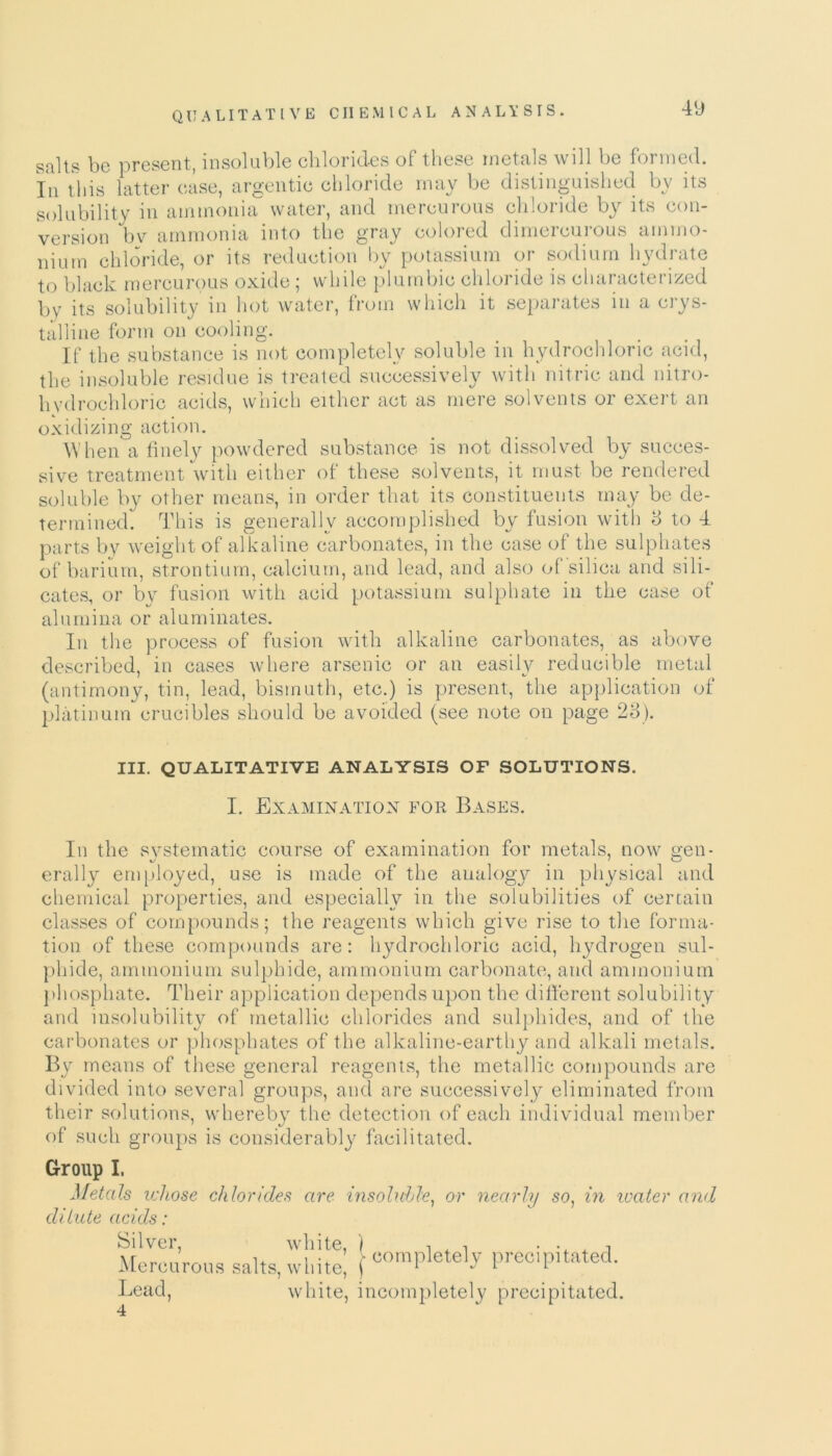 salts be present, insoluble chlorides of these metals will be formed. In this latter case, argentic chloride may be distinguished by its solubility in ammonia water, and mercurous chloride by its con- version bv ammonia into the gray colored dimercurous ammo- nium chloride, or its reduction by potassium or sodium hydrate to black mercurous oxide; while plumbic chloride is characterized by its solubility in hot water, from which it separates in a crys- talline form on cooling. If the substance is not completely soluble in hydrochloric acid, the insoluble residue is treated successively with nitric and nitro- hydrochloric acids, which either act as mere solvents or exert an oxidizing action. When a finely powdered substance is not dissolved by succes- sive treatment with either of these solvents, it must be rendered soluble by other means, in order that its constituents may be de- termined. This is generally accomplished by fusion with 8 to 4 parts by weight of alkaline carbonates, in the case of the sulphates of barium, strontium, calcium, and lead, and also of silica and sili- cates, or by fusion with acid potassium sulphate in the case of alumina or aluminates. In the process of fusion with alkaline carbonates, as above described, in cases where arsenic or an easily reducible metal (antimony, tin, lead, bismuth, etc.) is present, the application of platinum crucibles should be avoided (see note on page 23). III. QUALITATIVE ANALYSIS OF SOLUTIONS. I. Examination for Bases. In the systematic course of examination for metals, now gen- erally employed, use is made of the analogy in physical and chemical properties, and especially in the solubilities of certain classes of compounds; the reagents which give rise to the forma- tion of these compounds are: hydrochloric acid, hydrogen sul- phide, ammonium sulphide, ammonium carbonate, and ammonium phosphate. Their application depends upon the different solubility and insolubility of metallic chlorides and sulphides, and of the carbonates or phosphates of the alkaline-earthy and alkali metals. By means of these general reagents, the metallic compounds are divided into several groups, and are successively eliminated from their solutions, whereby the detection of each individual member of such groups is considerably facilitated. Group I. Metals whose chlorides are insoluble, or nearly so, in water and dilute acids: Silver, white, Mercurous salts, white, completely precipitated. Lead, 4 white, incompletely precipitated.