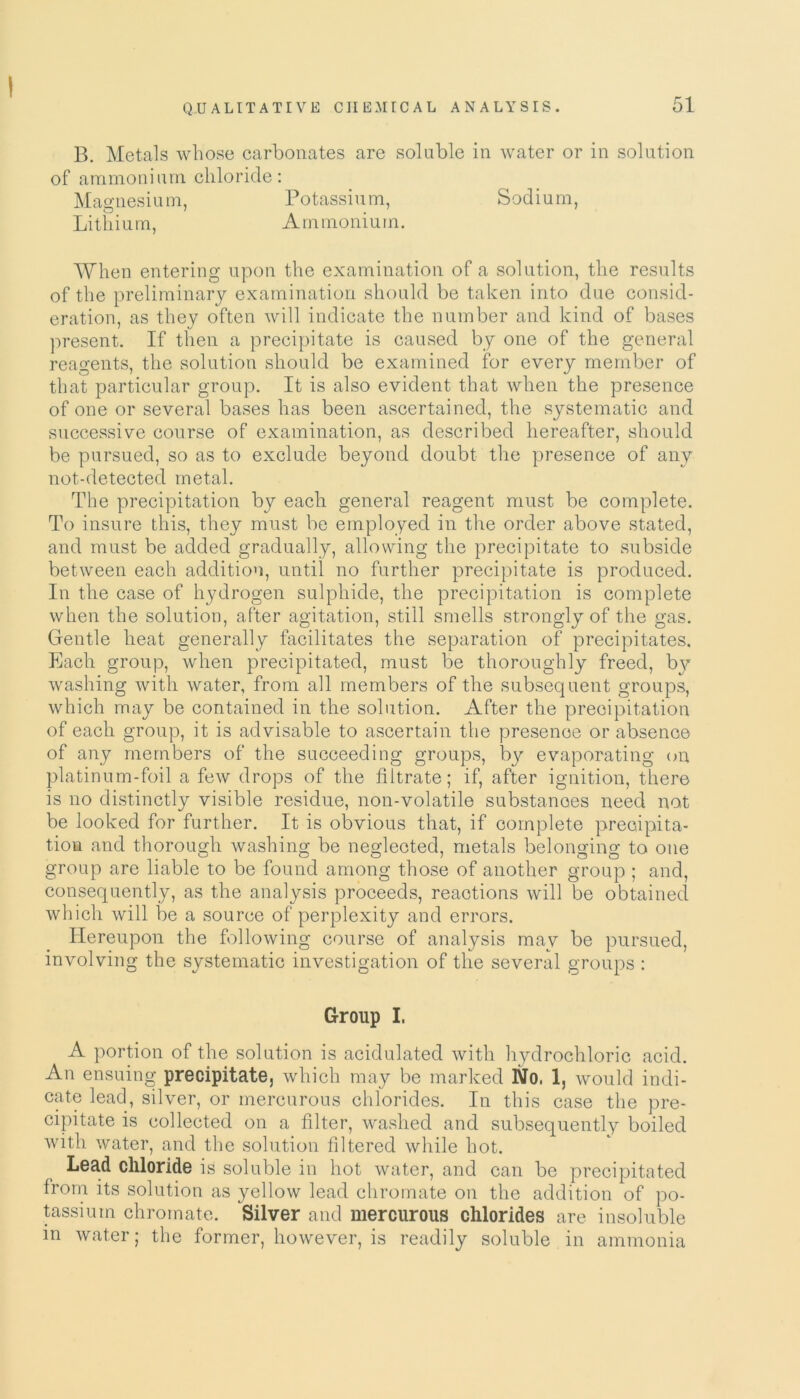 B. Metals whose carbonates are soluble in water or in solution of ammonium chloride: Magnesium, Potassium, Sodium, Lithium, Ammonium. When entering upon the examination of a solution, the results of the preliminary examination should be taken into due consid- eration, as they often will indicate the number and kind of bases present. If then a precipitate is caused by one of the general reagents, the solution should be examined for every member of that particular group. It is also evident that when the presence of one or several bases has been ascertained, the systematic and successive course of examination, as described hereafter, should be pursued, so as to exclude beyond doubt the presence of any not-detected metal. The precipitation by each general reagent must be complete. To insure this, they must be employed in the order above stated, and must be added gradually, allowing the precipitate to subside between each addition, until no further precipitate is produced. In the case of hydrogen sulphide, the precipitation is complete when the solution, after agitation, still smells strongly of the gas. Gentle heat generally facilitates the separation of precipitates. Each group, when precipitated, must be thoroughly freed, b}^ washing with water, from all members of the subsequent groups, which may be contained in the solution. After the precipitation of each group, it is advisable to ascertain the presence or absence of any members of the succeeding groups, by evaporating on, platinum-foil a few drops of the filtrate; if, after ignition, there is no distinctly visible residue, non-volatile substances need not be looked for further. It is obvious that, if complete precipita- tion and thorough washing be neglected, metals belonging to one group are liable to be found among those of another group ; and, consequently, as the analysis proceeds, reactions will be obtained which will be a source of perplexity and errors. Hereupon the following course of analysis may be pursued, involving the systematic investigation of the several groups : Group I. A portion of the solution is acidulated with hydrochloric acid. An ensuing precipitate, which may be marked No. 1, would indi- cate lead, silver, or mercurous chlorides. In this case the pre- cipitate is collected on a filter, washed and subsequently boiled with water, and the solution filtered while hot. Lead chloride is soluble in hot water, and can be precipitated from its solution as yellow lead chromate on the addition of po- tassium chromate. Silver and mercurous chlorides are insoluble in water; the former, however, is readily soluble in ammonia