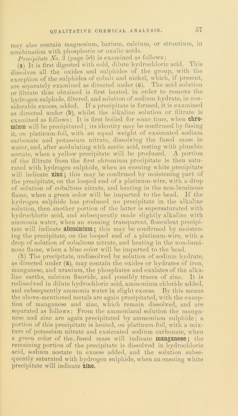 mav also contain magnesium, barium, calcium, or strontium, in combination with phosphoric or oxalic acids. Precipitate No. 3 (page 56) is examined as follows: (a) It is first digested with cold, dilute hydrochloric acid. This dissolves all the oxides and sulphides of the group, with the exception of the sulphides of cobalt and nickel, which, if present, are separately examined as directed under (c). The acid solution or filtrate thus obtained is first heated, in order to remove the hydrogen sulphide, filtered, and solution of sodium hydrate, in con- siderable excess, added. If a precipitate is formed, it is examined as directed under (b), whilst the alkaline solution or filtrate is examined as follows: It is first boiled for some time, when chro- mium will be precipitated ; its identity may be confirmed by fusing it, on platinum-foil, with an equal weight of exsiccated sodium carbonate and potassium nitrate, dissolving the fused mass in water, and, after acidulating with acetic acid, testing with plumbic acetate, when a yellow precipitate will be produced. A portion of the filtrate from the first chromium precipitate is then satu- rated with hydrogen sulphide, when an ensuing white precipitate will indicate zinc; this may be confirmed by moistening part of the precipitate, on the looped end of a platinum-wire, with a drop of solution of cobaltous nitrate, and heating in the non-luminous flame, when a green color will be imparted to the bead. If the hvdrogen sulphide has produced no precipitate in the alkaline solution, then another portion of the latter is supersaturated with hydrochloric acid, and subsequently made slightly alkaline with ammonia water, when an ensuing transparent, flocculent precipi- tate will indicate aluminium; this may be confirmed by moisten- ing the precipitate, on the looped end of a platinum-wire, with a drop of solution of cobaltous nitrate, and heating in the non-lumi- nous flame, when a blue color will be imparted to the bead. (b) The precipitate, undissolved bv solution of sodium hydrate, as directed under (a), may contain the oxides or hydrates of iron, manganese, and uranium, the phosphates and oxalates of the alka- line earths, calcium fluoride, and possibly traces of zinc. It is redissolved in dilute hydrochloric acid, ammonium chloride added, and subsequently ammonia water in slight excess. By this means the above-mentioned metals are again precipitated, with the excep- tion of manganese and zinc, which remain dissolved, and are separated as follows: From the ammoniacal solution the manga- nese and zinc are again precipitated by ammonium sulphide; a portion of this precipitate is heated, on platinum-foil, with a mix- ture of potassium nitrate and exsiccated sodium carbonate, when a green color of the. fused mass will indicate manganese; the remaining portion of the precipitate is dissolved in hydrochloric acid, sodium acetate in excess added, and the solution subse- quently saturated with hydrogen sulphide, when an ensuing white precipitate will indicate zinc,