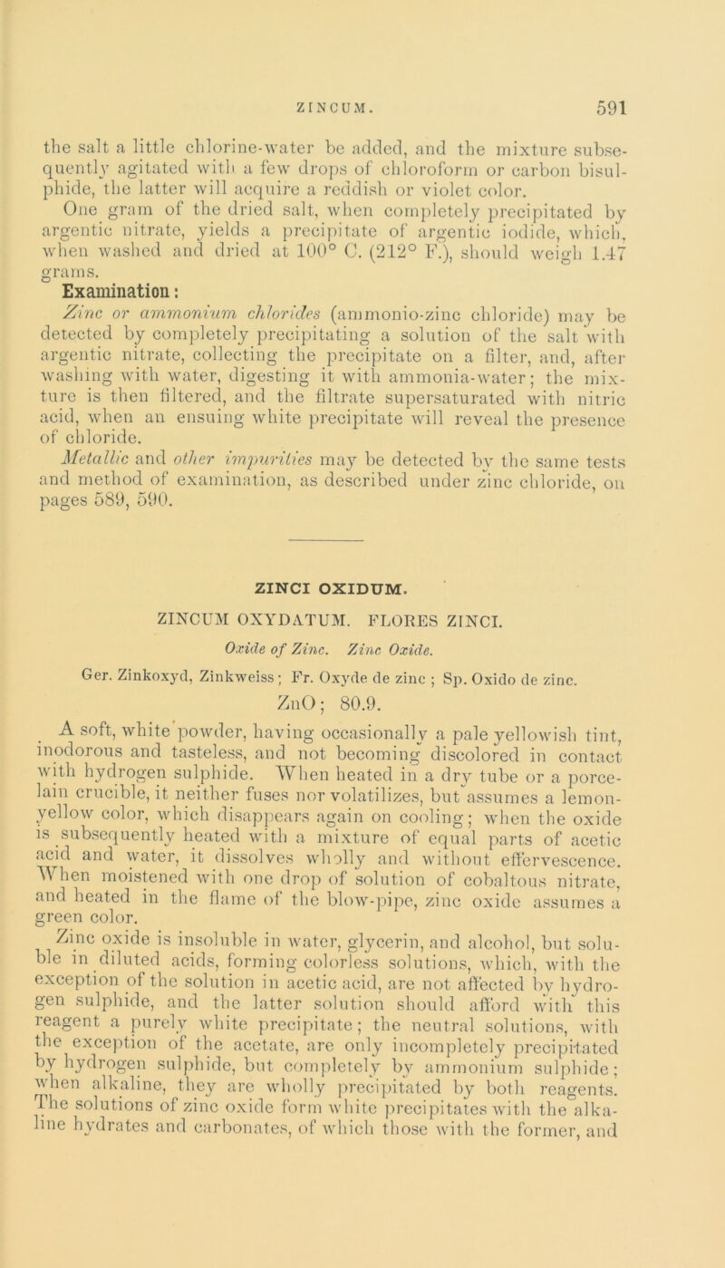 the salt a little chlorine-water be added, and the mixture subse- quently agitated with a few drops of chloroform or carbon bisul- phide, the latter will acquire a reddish or violet color. One gram of the dried salt, when completely precipitated by argentic nitrate, yields a precipitate of argentic iodide, which, when washed and dried at 100° C. (212° F.), should weigh 1.47 grams. Examination: Zinc or ammonium chlorides (ammonio-zinc chloride) may be detected by completely precipitating a solution of the salt with argentic nitrate, collecting the precipitate on a filter, and, after washing with water, digesting it with ammonia-water; the mix- ture is then filtered, and the filtrate supersaturated with nitric acid, when an ensuing white precipitate will reveal the presence of chloride. Metallic and other impurities may be detected by the same tests and method of examination, as described under zinc chloride, on pages 589, 590. ZINCI OXIDUM. ZINCUM OXYDATUM. FLORES ZINCI. Oxide of Zinc. Zinc Oxide. Ger. Zinkoxyd, Zinkweiss; Fr. Oxyde de zinc ; Sp. Oxido de zinc. ZnO; 80.9. A soft, white powder, having occasionally a pale yellowish tint, inodorous and tasteless, and not becoming discolored in contact with hydrogen sulphide. When heated in a dry tube or a porce- lain crucible, it neither fuses nor volatilizes, but*assumes a lemon- yellow color, which disappears again on cooling; when the oxide is subsequently heated with a mixture of equal parts of acetic acid and water, it dissolves wholly and without effervescence. When moistened with one drop of solution of cobaltous nitrate, and heated in the flame of the blow-pipe, zinc oxide assumes a green color. Ziric oxide is insoluble in water, glycerin, and alcohol, but solu- ble in diluted acids, forming colorless solutions, which, with the exception of the solution in acetic acid, are not affected by hydro- gen sulphide, and the latter solution should afford with this reagent a purely white precipitate; the neutral solutions, with the exception of the acetate, are only incompletely precipitated by hydrogen sulphide, but completely by ammonium sulphide; when alkaline, they are wholly precipitated by both reagents. The solutions of zinc oxide form white precipitates with the alka- line hydrates and carbonates, of which those with the former, and