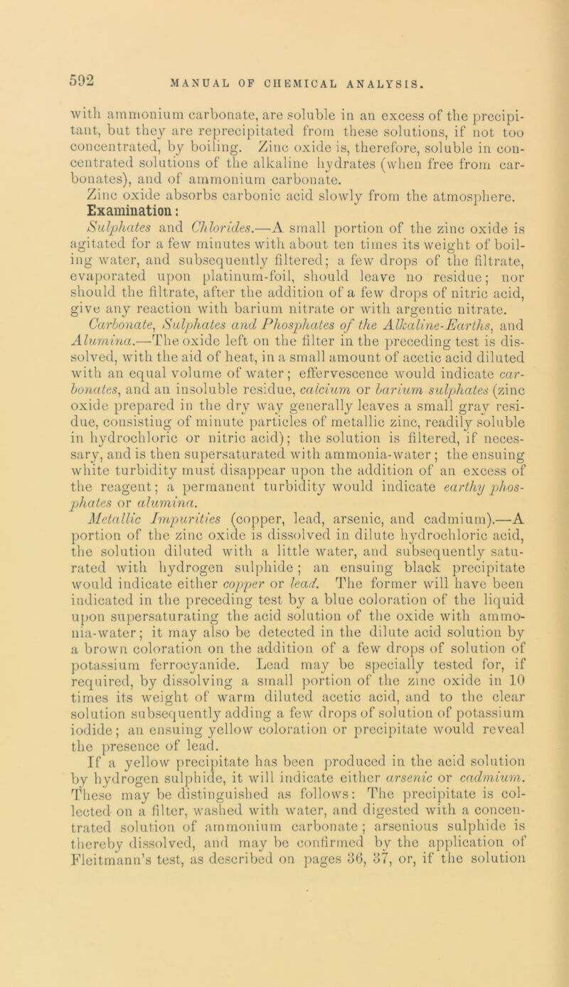 with ammonium carbonate, are soluble in an excess of the precipi- tant, but they are reprecipitated from these solutions, if not too concentrated, by boiling. Zinc oxide is, therefore, soluble in con- centrated solutions of the alkaline hydrates (when free from car- bonates), and of ammonium carbonate. Zinc oxide absorbs carbonic acid slowly from the atmosphere. Examination: Sulphates and Chlorides.—A small portion of the zinc oxide is agitated for a few minutes with about ten times its weight of boil- ing water, and subsequently filtered; a few drops of the filtrate, evaporated upon platinum-foil, should leave no residue; nor should the filtrate, after the addition of a few drops of nitric acid, give any reaction with barium nitrate or with argentic nitrate. Carbonate, Sulphates and Phosphates of the Alkaline-Earths, and Alumina.—The oxide left on the filter in the preceding test is dis- solved, with the aid of heat, in a small amount of acetic acid diluted with an equal volume of water; effervescence would indicate car- bonates, and an insoluble residue, calcium or barium sulphates (zinc oxide prepared in the dry way generally leaves a small gray resi- due, consisting of minute particles of metallic zinc, readily soluble in hydrochloric or nitric acid); the solution is filtered, if neces- sary, and is then supersaturated with ammonia-water; the ensuing white turbidity must disappear upon the addition of an excess of the reagent; a permanent turbidity would indicate earthy phos- phates or alumina. Metallic Impurities (copper, lead, arsenic, and cadmium).—A portion of the zinc oxide is dissolved in dilute hydrochloric acid, the solution diluted with a little water, and subsequently satu- rated with hydrogen sulphide; an ensuing black precipitate would indicate either copper or leal. The former will have been indicated in the preceding test by a blue coloration of the liquid upon supersaturating the acid solution of the oxide with ammo- nia-water; it may also be detected in the dilute acid solution by a brown coloration on the addition of a few drops of solution of potassium ferrocyanide. Lead may be specially tested for, if required, by dissolving a small portion of the zinc oxide in 10 times its weight of warm diluted acetic acid, and to the clear solution subsequently adding a few drops of solution of potassium iodide; an ensuing yellow coloration or precipitate would reveal the presence of lead. If a yellow precipitate has been produced in the acid solution by hydrogen sulphide, it will indicate either arsenic or cadmium. These may be distinguished as follows: The precipitate is col- lected on a filter, washed with water, and digested with a concen- trated solution of ammonium carbonate; arsenious sulphide is thereby dissolved, and may be confirmed by the application of Fleitmann’s test, as described on pages 06, o7, or, if the solution