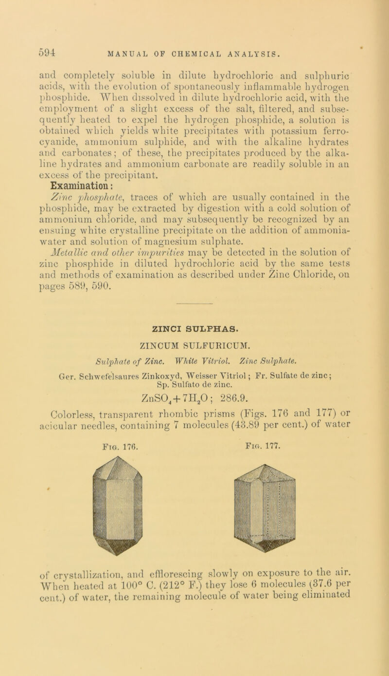 and completely soluble in dilute hydrochloric and sulphuric acids, with the evolution of spontaneously inflammable hydrogen phosphide. When dissolved in dilute hydrochloric acid, with the employment of a slight excess of the salt, filtered, and subse- quently heated to expel the hydrogen phosphide, a solution is obtained which yields white precipitates with potassium ferro- cyanide, ammonium sulphide, and with the alkaline hydrates and carbonates; of these, the precipitates produced by the alka- line hydrates and ammonium carbonate are readily soluble in an excess of the precipitant. Examination: Zinc jjhosjjhate, traces of which are usually contained in the phosphide, may be extracted by digestion with a cold solution of ammonium chloride, and may subsequently be recognized by an ensuing white crystalline precipitate on the addition of ammonia- water and solution of magnesium sulphate. Metallic ancl other impurities may be detected in the solution of zinc phosphide in diluted hydrochloric acid by the same tests and methods of examination as described under Zinc Chloride, on pages 589, 590. ZINCI SULPHAS. ZINCUM SULFURICUM. Sulphate of Zinc. While Vitriol. Zinc Sulphate. Ger. Scliwefelsaures Zinkoxyd, Weisser Vitriol; Fr. Sulfate de zinc; Sp. Sulfato de zinc. ZnS04 + 7H20; 286.9. Colorless, transparent rhombic prisms (Figs. 176 and 177) or acicular needles, containing 7 molecules (43.89 per cent.) of water Ftg. 170. Fig. 177. # of crystallization, and efflorescing slowly on exposure to the air. When heated at 100° C. (212° F.) they lose 6 molecules (37.6 per cent.) of water, the remaining molecule of water being eliminated