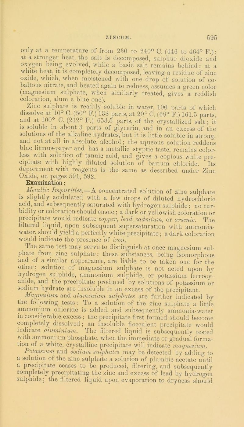 only at a temperature of from 230 to 240° C. (446 to 464° F.); at a stronger heat, the salt is decomposed, sulphur dioxide and oxvgen being evolved, while a basic salt remains behind; at a white heat, it is completely decomposed, leaving a residue of zinc oxide, which, when moistened with one drop of solution of co- baltous nitrate, and heated again to redness, assumes a green color (magnesium sulphate, when similarly treated, gives a reddish coloration, alum a blue one). Zinc sulphate is readily soluble in water, 100 parts of which dissolve at 10° C. (50° F.) 138 parts, at 20° C. (68° F.) 161.5 parts, and at 100° C. (212° F.) 653.5 parts, of the crystallized salt; it is soluble in about 3 parts of glycerin, and in an excess of the solutions of the alkaline hydrates, but it is little soluble in strong, and not at all in absolute, alcohol; the aqueous solution reddens blue litmus-paper and has a metallic styptic taste, remains color- less with solution of tannic acid, and gives a copious white pre- cipitate with highly diluted solution of barium chloride. Its deportment with reagents is the same as described under Zinc Oxide, on pages 591, 592. Examination: Metallic Impurities.—A concentrated solution of zinc sulphate is slightly acidulated with a few drops of diluted hydrochloric acid, and subsequently saturated with hydrogen sulphide ; no tur- bidity or coloration should ensue ; a dark or yellowish coloration or precipitate would indicate copper, lead, cadmium, or arsenic. The filtered liquid, upon subsequent supersaturation with ammonia- water, should yield a perfectly white precipitate; a dark coloration would indicate the presence of iron. The same test may serve to distinguish at once magnesium sul- phate from zinc sulphate; these substances, being isomorphous and of a similar appearance, are liable to be taken one for the other: solution of magnesium sulphate is not acted upon by hydrogen sulphide, ammonium sulphide, or potassium ferroey- anide, and the precipitate produced by solutions of potassium or sodium hydrate are insoluble in an excess of the precipitant. Magnesium and aluminium sulphates are further indicated bv the following tests: To a solution of the zinc sulphate a little ammonium chloride is added, and subsequently ammonia-water inconsiderable excess ; the precipitate first formed should become completely dissolved; an insoluble flocculent precipitate would indicate aluminium. The filtered liquid is subsequently tested with ammonium phosphate, when the immediate or gradual forma- tion of a white, crystalline precipitate will indicate magnesium. Potassium and sodium sulphates may be detected by adding to a solution of the zinc sulphate a solution of plumbic acetate until a precipitate ceases to be produced, filtering, and subsequently completely precipitating the zinc and excess of lead by hydrogen sulphide; the filtered liquid upon evaporation to dryness should