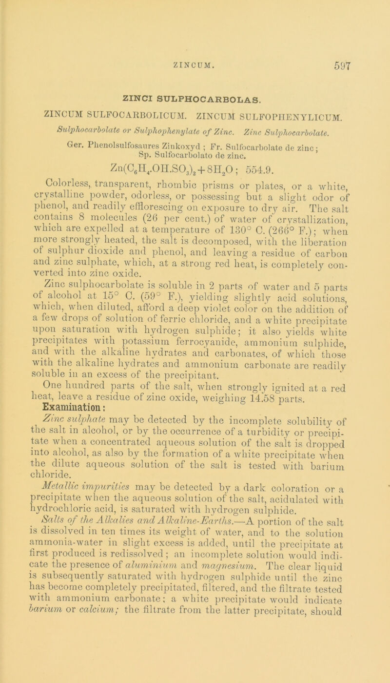 ZINCI SULPHOCARBOLAS. ZINCUM SULFOCARBOLICUM. ZINCUM SULFOPHENYLICUM. Sulphocarbolate or Sulphophenylate of Zinc. Zinc Sulphocarbolate. Ger. Plienolsulfosaures Zinkoxyd ; Fr. Sulfocarbolate de zinc; Sp. Sulfocarbolato de zinc. Zn(C6H4.0H.S03)2 + 8H20; 554.9. Colorless, transparent, rhombic prisms or plates, or a white, crystalline powder, odorless, or possessing but a slight odor of phenol, and readily efflorescing on exposure to dry air. The salt contains 8 molecules (26 per cent.) of water of crystallization, which are expelled at a temperature of 130° C. (266° F.); when more strongly heated, the salt is decomposed, with the liberation of sulphur dioxide and phenol, and leaving a residue of carbon and zinc sulphate, which, at a strong red heat, is completely con- verted into zinc oxide. Zinc sulphocarbolate is soluble in 2 parts of water and 5 parts of alcohol at 153 C. (59J F.), yielding slightly acid solutions, which, when diluted, afford a deep violet color on the addition of a few drops of solution of ferric chloride, and a white precipitate upon saturation with hydrogen sulphide; it also yields white precipitates with potassium ferrocyanide, ammonium sulphide, and with the alkaline hydrates and carbonates, of which those with the alkaline hydrates and ammonium carbonate are readily soluble in an excess of the precipitant. One hundred parts of the salt, when strongly ignited at a red heat, leave a residue of zinc oxide, weighing 14.58 parts. Examination: Zinc sulphate may be detected by the incomplete solubility of the salt in alcohol, or by the occurrence of a turbidity or precipi- tate when a concentrated aqueous solution of the salt is dropped into alcohol, as also by the formation of a white precipitate when the dilute aqueous solution of the salt is tested with barium chloride. Metallic impurities may be detected by a dark coloration or a precipitate when the aqueous solution of the salt, acidulated with hydrochloric acid, is saturated with hydrogen sulphide. Salts of the Alkalies and Alkaline-Earths.—A portion of the salt is dissolved in ten times its weight of water, and to the solution ammonia-water in slight excess is added, until the precipitate at first produced is redissolved; an incomplete solution would indi- cate the presence of aluminium and magnesium. The clear liquid is subsequently saturated with hydrogen sulphide until the zinc has become completely precipitated, filtered, and the filtrate tested with ammonium carbonate; a white precipitate would indicate barium or calcium; the filtrate from the latter precipitate, should