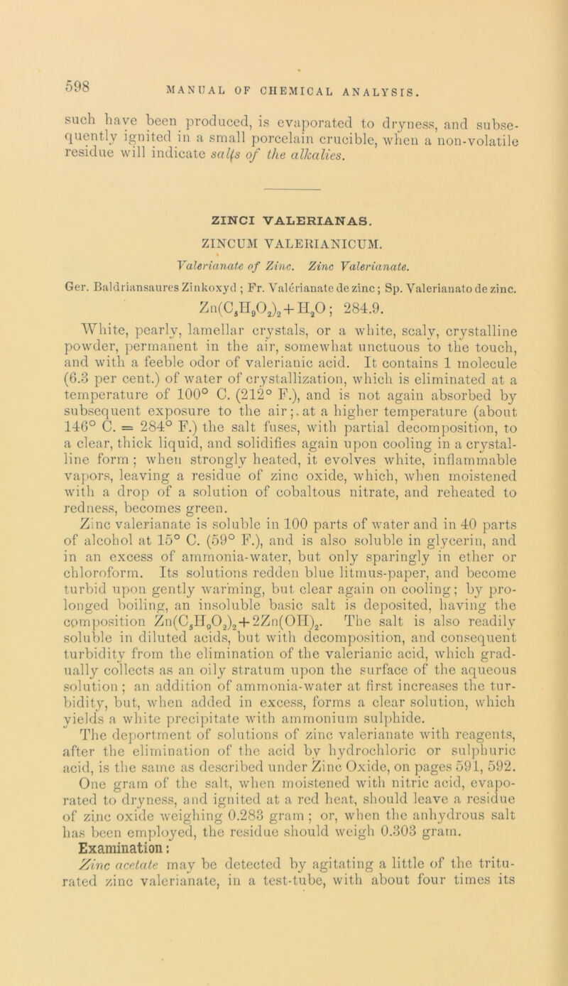 such have been, produced, is evaporated to dryness, and subse- quently ignited in a small porcelain crucible, when a non-volatile residue will indicate sal(s of the alkalies. ZINCI VALERIAN AS. ZINCUM VALERIANICUM. % Valerianate of Zinc. Zinc Valerianate. Ger. Baldriansaures Zinkoxytl; Fr. Valerianatedezinc; Sp. Valerianatodezinc. Zn(CflH902)2 + H20; 284.9. White, pearly, lamellar crystals, or a white, scaly, crystalline powder, permanent in the air, somewhat unctuous to the touch, and with a feeble odor of valerianic acid. It contains 1 molecule (6.3 per cent.) of water of crystallization, which is eliminated at a temperature of 100° C. (212° F.), and is not again absorbed by subsequent exposure to the air pat a higher temperature (about 146° C. = 284° F.) the salt fuses, with partial decomposition, to a clear, thick liquid, and solidifies again upon cooling in a crystal- line form ; when strongly heated, it evolves white, inflammable vapors, leaving a residue of zinc oxide, which, when moistened with a drop of a solution of cobaltous nitrate, and reheated to redness, becomes green. Zinc valerianate is soluble in 100 parts of water and in 40 parts of alcohol at 15° C. (59° F.), and is also soluble in glycerin, and in an excess of ammonia-water, but only sparingly in ether or chloroform. Its solutions redden blue litmus-paper, and become turbid upon gently warming, but clear again on cooling; by pro- longed boiling, an insoluble basic salt is deposited, having the composition Zn(C5Hp02)24-2Zn(0II)2. The salt is also readily soluble in diluted acids, but with decomposition, and consequent turbidity from the elimination of the valerianic acid, which grad- ually collects as an oily stratum upon the surface of the aqueous solution ; an addition of ammonia-water at first increases the tur- bidity, but, when added in excess, forms a clear solution, which yields a white precipitate with ammonium sulphide. The deportment of solutions of zinc valerianate with reagents, after the elimination of the acid by hydrochloric or sulphuric acid, is the same as described under Zinc Oxide, on pages 591, 592. One gram of the salt, when moistened with nitric acid, evapo- rated to dryness, and ignited at a red heat, should leave a residue of zinc oxide weighing 0.283 gram ; or, when the anhydrous salt has been employed, the residue should weigh 0.303 gram. Examination: Zinc acetate may be detected by agitating a little of the tritu- rated zinc valerianate, in a test-tube, with about four times its
