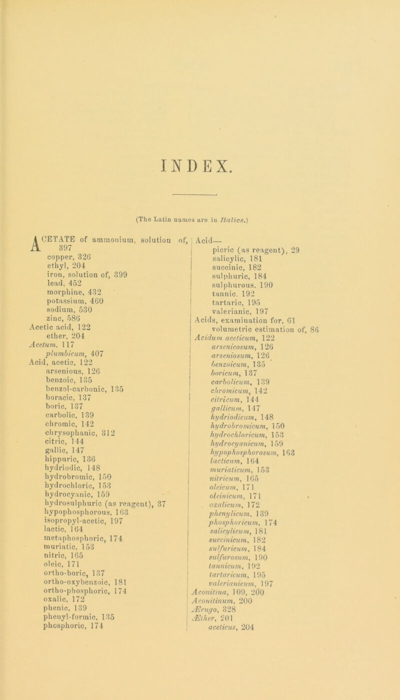 INDEX (The Latin names are in Italics.) A CETATE of ammonium, solution 397 copper, 326 ethyl, 204 iron, solution of, 399 lead, 452 morphine, 432 potassium, 460 sodium, 530 zinc, 586 Acetic acid, 122 ether, 204 Acelum, 117 plumbicum, 407 Acid, acetic, 122 arsenious, 126 benzoic, 135 benzol-carbonic, 135 boracic, 137 boric, 137 carbolic, 139 chromic, 142 chrysophanic, 312 citric, 144 gallic, 147 hippuric, 136 hydriodic, 148 hydrobromic, 150 hydrochloric, 153 hydrocyanic, 159 hydrosulphuric (as reagent), 37 hypophosphorous, 163 isopropyl-acetic, 197 lactic, 164 metaphosphoric, 174 muriatic, 153 nitric, 165 oleic, 171 ortho-boric, 137 ortho-oxybenzoic, 181 ortho-phosphoric, 174 oxalic, 172 phenic, 139 phenyl-formic, 135 phosphoric, 174 of, Acid— picric (as reagent), 29 salicylic, 181 sueciuic, 182 sulphuric, 184 sulphurous. 190 tannic. 192 tartaric, 195 valerianic, 197 j Acids, examination for, 61 volumetric estimation of, S6 I Acidum acelicum, 122 arsenicosum, 126 arseniosum, 126 benzoieum, 135 boricum, 137 carbolicum, 139 ehromicum, 142 eilricum, 144 gallicum, 147 hydriodicum, 148 hydrobromicum, 150 hydrochloricum, 153 hydro cyanicum, 159 hypophoxphorosum, 163 lacticum, 164 murialicuin, 153 nilricum, 165 oleicum, 171 oleinicum, 171 « oxalicum, 172 phenylicum, 139 phosphoricum, 174 salicylicum, 181 succinicum, 182 sulfuricum, 184 sulfurosum, 190 tanriicum, 192 tartaricum, 195 valerianicum, 197 Aconitina, 109, 200 ! Aconitinum, 200 u'Erugo, 328 - .‘Ether, 201 acelicus, 204