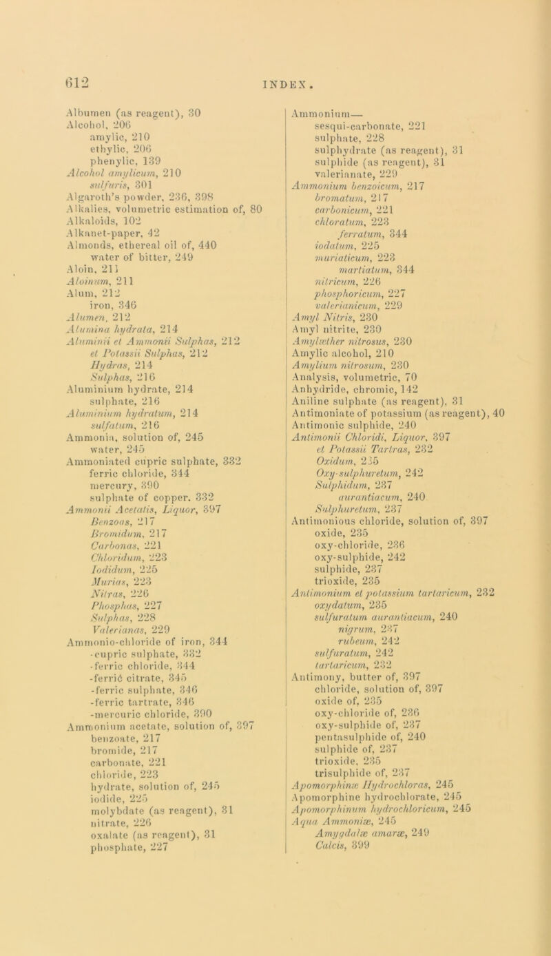 Albumen (as reagent), 30 Alcohol, 206 amylic, 210 ethylic, 206 plienylic, 139 Alcohol amylicum, 210 sulfuris, 301 Algaroth’s powder, 236, 398 Alkalies, volumetric estimation of, 80 Alkaloids, 102 Alkanet-paper, 42 Almonds, ethereal oil of, 440 water of bitter, 249 A1 oi n, 211 A loin urn, 211 Alum, 212 iron, 346 Alumen, 212 Alumina hydrata, 214 Aluminii et Ammo-mi Sulphas, 212 et Potassii Sulphas, 212 Hydras, 214 Sulphas, 216 Aluminium hydrate, 214 sulphate, 216 Aluminium hydratum, 214 sulfatum, 216 Ammonia, solution of, 245 water, 245 Ammoniated cupric sulphate, 332 ferric chloride, 344 mercury, 390 sulphate of copper. 332 Ammonii Acetatis, Liquor, 397 Benzoas, 217 Bromidvm, 217 Carbonas, 221 Chloridum, 223 Iodidum, 225 Marias, 223 Nilras, 226 Phosphas, 227 Sulphas, 228 Valerianas, 229 Ammonio-chloride of iron, 344 -cupric sulphate, 332 -ferric chloride, 344 -ferric citrate, 345 -ferric sulphate, 346 -ferric tartrate, 346 -mercuric chloride, 390 Ammonium acetate, solution of, 397 benzoate, 217 bromide, 217 carbonate, 221 chloride, 223 hydrate, solution of, 245 iodide, 225 molybdate (as reagent), 31 nitrate, 226 oxalate (as reagent), 31 phosphate, 227 Ammonium— sesqui-carbonate, 221 sulphate, 228 sulphydrate (as reagent), 31 sulphide (as reagent), 31 valerianate, 229 Ammonium benzoicum, 217 bromaturn, 21 7 carbonicum, 221 chloratum, 223 /erratum, 344 iodatum, 225 muriaticum, 223 martiatum, 344 nitricum, 226 phosphoricum, 227 valerianicum, 229 Amyl Nitris, 230 Amyl nitrite, 230 Amylaether nitrosus, 230 Amylic alcohol, 210 Amylium nitrosum, 230 Analysis, volumetric, 70 Anhydride, chromic, 142 Aniline sulphate (as reagent), 31 Antimoniate of potassium (as reagent), 40 Antimonic sulphide, 240 Antimonii Chloridi, Liquor, 397 et Potassii Tartras, 232 Oxidum, 235 Oxy-sulphuretum, 242 Sulphidum, 237 aurantiacum, 240 Sulphuretum, 237 Antitnonious chloride, solution of, 397 oxide, 235 oxy-chloride, 236 oxy-sulphide, 242 sulphide, 237 trioxide, 235 Antimonium et potassium tartaricum, 232 oxydatum, 235 sulfuratum aurantiacum, 240 nigrum, 237 rubeum, 242 sulfuratum, 242 tartaricum, 232 Antimony, butter of, 397 chloride, solution of, 397 oxide of, 235 oxy-chloride of, 236 oxy-sulphide of, 237 pentasulphide of, 240 sulphide of, 237 trioxide, 235 trisulphide of, 237 Apomorphinse Hydrochloras, 245 Apomorphine hydrochlorate, 245 Apomorphinum hydrochloricum, 245 Aqua Ammonias, 245 Amygdalae, amarsc, 249 Calcis, 399