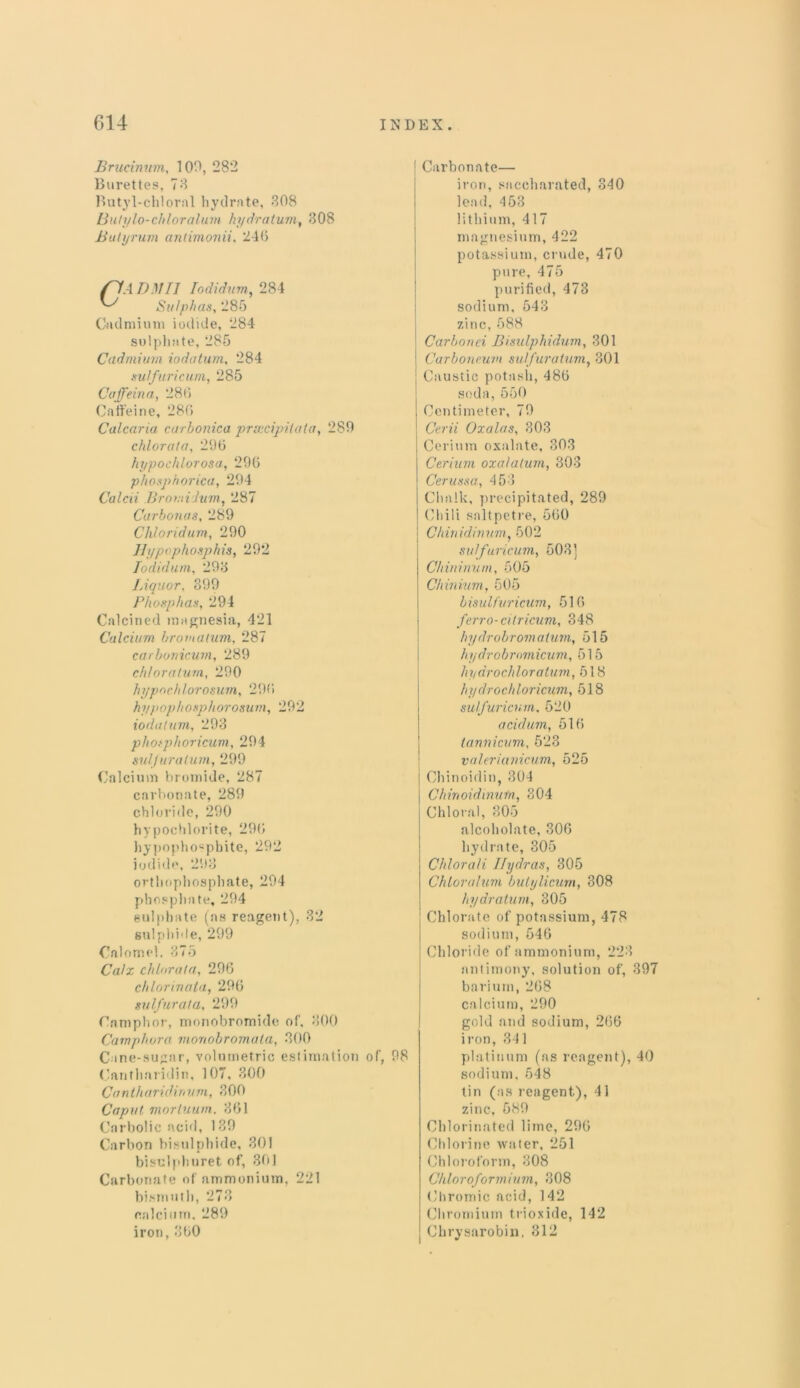 Brucinum, 109, 282 Burettes, 78 Butyl-chloral hydrate, 308 Butylo-chloralum hydra turn, 308 Buhjrum antimonii, 246 Cadmium iodide, 284 sulphate, 285 Cadmium iodatum, 284 sulfuricum, 285 Caffeina, 286 Caffeine, 286 Calcaria carbonica prsccipilala, 289 chlorata, 296 hypochlorosa, 296 phosphorica, 294 Calcii BromiJum, 287 Carbonas, 289 Chloridum, 290 Hypophosphis, 292 Todidum, 298 Liquor, 399 Phosphas, 294 Calcined magnesia, 421 Calcium bromatum, 287 carbonicum, 289 chi or alum, 290 hypochlorosum, 296 hypophosphorosum, 292 iodatum, 293 photphoricum, 294 sulfuratum, 299 Calcium bromide, 287 carbonate, 289 chloride, 290 hypochlorite, 296 hypopho«pbite, 292 iodide, 293 orthophosphate, 294 phosphate, 294 sulphate (as reagent), 32 sulphide, 299 Calomel. 375 Calx chlorata, 296 chlorirwta, 296 sulfur at a, 299 Camphor, monobromide of, 300 Camphura monobromala, 300 Cantharidin, 107, 300 Cantharidinum, 300 Caput mortuu/n. 861 Carbolic acid, 189 Carbon bisulphide, 301 bisulpburet of, 301 Carbonate of ammonium, 221 bismuth, 273 calcium, 289 iron, 360 | Carbonate— iron, saccharated, 340 lead, 453 lithium, 417 magnesium, 422 potassium, crude, 470 pure, 475 purified, 473 sodium, 543 zinc, 588 Carbonei Bisulphidum, 301 l Carboncuvi sulf uratum, 301 : Caustic potasli, 486 soda, 550 Centimeter, 79 Cerii Oxalas, 303 Cerium oxalate, 803 Cerium oxalalum, 303 Cerussa, 453 Chalk, precipitated, 289 Chili saltpetre, 560 Chinidiruui, 502 sulfuricum, 503] Chininum, 505 Chinium, 505 b isulfuricum, 516 ferro-citricum, 348 hydrobrom a turn, 515 hydrobromicum, 515 hydrocliloratum, 518 hydrochloricum, 518 sulfuricum, 520 acidum, 516 tannicum, 523 valerianicum, 525 Chinoidin, 304 Chirtoidinufn, 304 Chloral, 305 alcoholate, 306 hydrate, 305 Chlorali Ilydras, 305 Chloralum bulylicum, 308 hydratum, 305 Chlorate of potassium, 478 sodium, 546 Chloride of ammonium, 223 antimony, solution of, 397 barium, 268 calcium, 290 gold and sodium, 266 iron, 341 platinum (as reagent), 40 sodium, 548 tin (as reagent), 41 zinc, 589 Chlorinated lime, 296 Chlorine water, 251 Chloroform, 308 Chloroformium, 308 Chromic acid, 142 Chromium trioxide, 142 Chrysarobin, 312 Cane-sugar, volumetric estimation of, 98