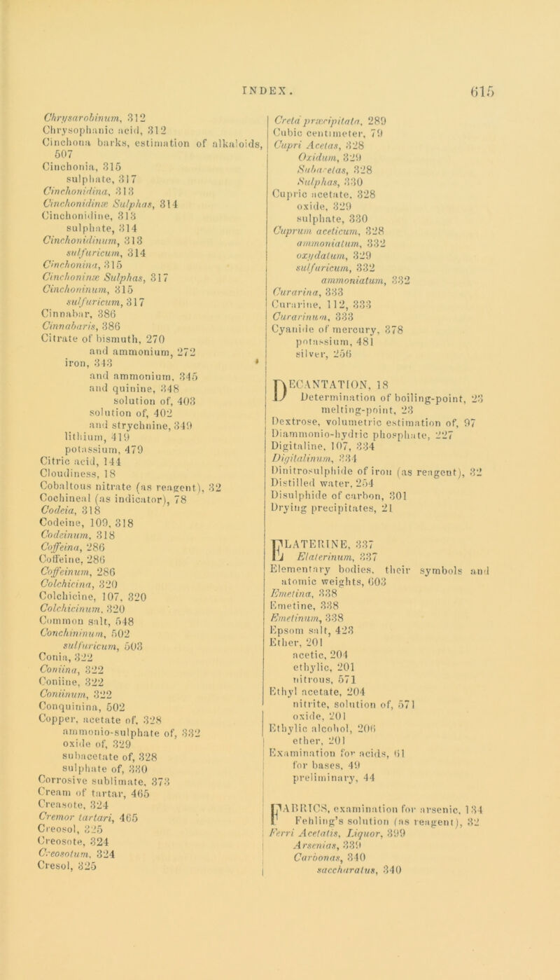 Ch rysarob in urn, 312 Chrysophanic acid, 312 Cinchona barks, estimation of alkaloids, 507 Cinchonia, 315 sulphate, 317 Cinchonidina, 313 Cinchonidinse Sulphas, 314 Cinchonidine, 313 sulphate, 314 Cinchonidinum, 313 sulfuricum, 314 Cinchonina, 315 Cinchomnse Sulphas, 317 Cinchoninum, 315 sulfuricum, 317 Cinnabar, 386 Cinnabaris, 386 Citrate of bismuth, 270 and ammonium, 272 iron, 343 and ammonium, 345 and quinine, 348 solution of, 403 solution of, 402 and strychnine, 349 lithium, 419 potassium, 479 Citric acid, 144 Cloudiness, 18 Cobaltous nitrate (as reagent), 32 Cochineal (as indicator), 78 Codeia, 318 Codeine, 109, 318 Codeimim, 318 Coffeina, 286 Coffeine, 286 Coffcinum, 286 Colchicina, 320 Colchicine, 3 07, 320 Colchicinum, 320 Common salt, 548 Conchininum, 502 sulfuricum, 503 Conia, 322 Coniina, 322 Coniine, 322 Coniinum, 322 Conquinina, 502 Copper, acetate of, 328 arnmonio-sulphate of, 332 oxide of, 329 subacetate of, 328 sulphate of, 330 Corrosive sublimate, 373 Cream of tartar, 465 Creasote, 324 Cremor tar tar i, 465 Cieosol, 325 Creosote, 324 Creosolum, 324 Cresol, 325 Greta prscripitata, 289 Cubic centimeter, 79 Capri Acetas, 328 Oxidum, 329 Subarelas, 328 Sulphas, 330 Cupric acetate, 328 oxide, 329 sulphate, 330 Cuprum aceticum, 328 ammonia turn, 332 oxydatum, 329 sulfuricum, 332 ammoniatum, 332 Curarina, 333 Curarine, 112, 333 Curarinum, 333 Cyanide of mercury. 378 potassium, 481 silver, 256 Decantation, is Determination of boiling-point, 23 melting-point, 23 Dextrose, volumetric estimation of, 97 Diammonio-hydric phosphate, 227 Digitaline, 107, 334 Digitalinum,, 334 Dinitrosulphide of iron (as reagent), 32 Distilled water, 254 Disulphide of carbon, 301 Drying precipitates, 21 ' TjlLATERlNE, 337 IJ Elaterinum, 337 Elementary bodies, their symbols and atomic weights, 603 Emetina, 338 Emetine, 338 Emetinum, 338 Epsom salt, 423 Ether, 201 acetic, 204 ethylic, 201 nitrous, 571 Ethyl acetate, 204 nitrite, solution of, 571 oxide, 201 Ethylic alcohol, 206 ether, 201 Examination for acids, 61 for bases, 49 preliminary, 44 fAABRTCS, examination for arsenic. 134 T Fehling’s solution (as reagent), 32 ; Ferri Acetatis, Liquor, 399 Arsenias, 339 Cardonas, 340 j saccharatus, 340