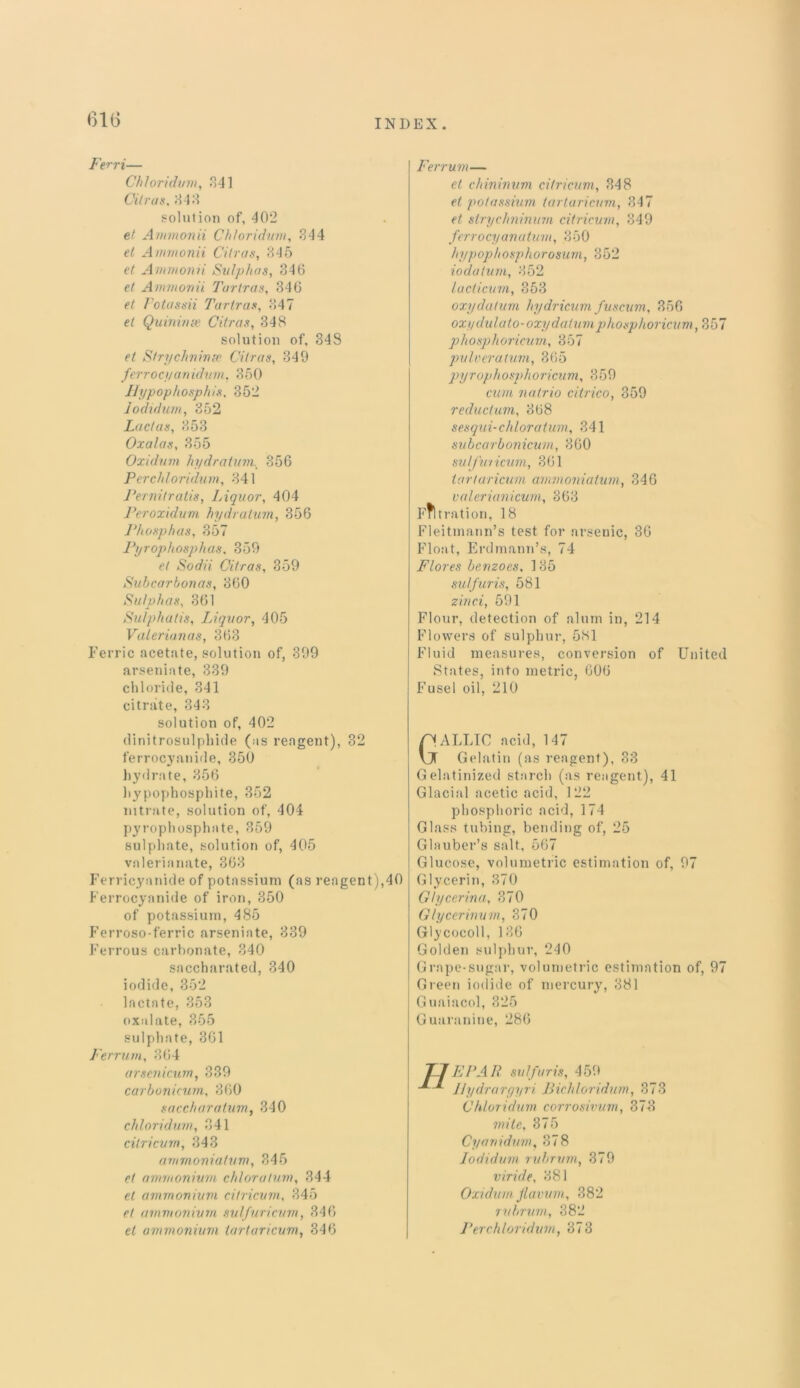 Ferri— Chloridum, .341 Citrus, 444 solution of, 402 et Ammonii Chhridum, 844 Ammonii Citrus, 845 et Ammonii Sulphas, 846 ef Ammonii Turtras, 346 ft Fotassii Turtras, 347 et Quinime Citrus, 348 solution of, 348 et Strychninre Citrus, 349 ferrocyanidum, 350 Hypophosphis, 352 Jodidum, 352 Lucias, 353 Oxalas, 355 Oxidum hydratum, 356 Perchloridum, 341 Pernitratis, Liquor, 404 Peroxidum hydratum, 356 Phosphas, 357 Pyrophosphas, 359 et Sodii Citras, 359 Subcarbonas, 360 Sulphas, 361 Sulphatis, Liquor, 405 Valerianas, 368 Ferric acetate, solution of, 399 arseniate, 339 chloride, 341 citrate, 343 solution of, 402 dinitrosulphide (as reagent), 32 ferrocyanide, 350 hydrate, 356 hypophosphite, 352 nitrate, solution of, 404 pyrophosphate, 359 sulphate, solution of, 405 valerianate, 363 Ferricyanide of potassium (as reagent),40 Ferrocyanide of iron, 350 of potassium, 485 Ferroso-ferric arseniate, 339 Ferrous carbonate, 340 saccbarated, 340 iodide, 352 lactate, 353 oxalate, 355 sulphate, 361 Ferrum, 864 arsenicum, 839 carbonicum, 360 saccharatum, 340 chloridum, 341 cilricum, 343 ammoniatum, 845 et ammonium chloratum, 344 et ammonium cilricum, 345 et ammonium sulfuricum, 346 el ammonium tartaricum, 346 Ferrum— et chininum cilricum, 348 et potassium tartaricum, 347 et strychninum citricum, 849 ferro cy a n a turn, 350 hypophosphorosurn, 852 iodatum, 352 lacticum, 853 oxydatum hydricum fuscum, 356 oxydulatO'Oxydatumphosphoricum, 357 phosphoricum, 357 pulvcrutum, 365 pyrophosphoricum, 359 cum natrio citrico, 359 reductum, 868 sesqui-chloratum, 341 subcarbonicurn, 860 sulfuricum, 361 tartaricum ammoniatum, 346 valerianicum, 863 Filtration, 18 Fleitmann’s test for arsenic, 36 Float, Erdmann’s, 74 Flores benzoes. 135 sulfur is, 581 zinci, 591 Flour, detection of alum in, 214 Flowers of sulphur, 581 Fluid measures, conversion of United States, into metric, 606 Fusel oil, 210 Gallic acid, 147 Gelatin (as reagent), 83 Gelatinized starch (as reagent), 41 Glacial acetic acid, 122 phosphoric acid, 174 Glass tubing, bending of, 25 Glauber’s salt, 567 Glucose, volumetric estimation of, 97 Glycerin, 370 Glycerina, 370 Glycerinvm, 370 Glycocoll, 186 Golden sulphur, 240 Grape-sugar, volumetric estimation of, 97 Green iodide of mercury, 381 Guaiacol, 325 Guaranine, 286 EPAR sulfuris, 459 Ilydrargyri Bichloridum, 873 Chloridum corrosivum, 373 mite, 375 Cyarridum, 878 Jodidum rubrum, 379 viride, 881 Oxidum Jlavum, 382 rubrum, 382 Perchloridum, 373