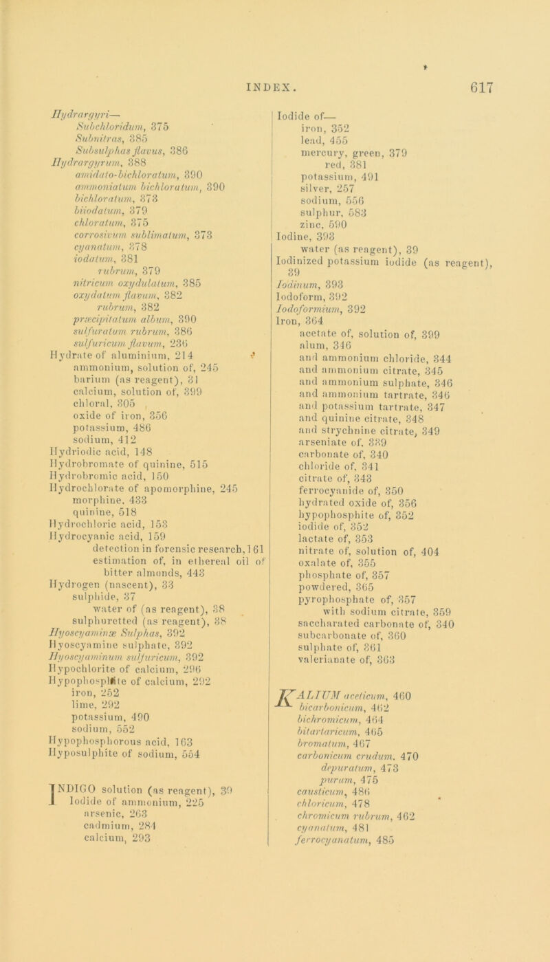 ♦ Hydrargyri— Subchloridum, 375 Subnitrns, 385 Subsulphas Jlavus, 386 Hydrargyrum, 888 amidato-biehloratum, 390 ammoniatum bichlorulum, 890 bichloratum, 873 biiodatum, 379 chloratum, 375 corrosivum sublimatum, 373 cyanatum, 378 iodatum,, 381 rubrum, 379 nilricum oxydulatum, 385 oxydatum flavum, 382 rubrum, 382 prsecipitatum album, 390 sulfuratum rubrum, 386 sulfuricum flavum, 236 Hydrate of aluminium, 214 ammonium, solution of, 245 barium (as reagent), 81 calcium, solution of, 399 chloral, 805 , oxide of iron, 356 potassium, 486 sodium, 412 Hydriodic acid, 148 Hydrobromate of quinine, 515 Ilydrobromic acid, 150 Hydrochlorate of apomorphine, 245 morphine, 433 quinine, 518 Hydrochloric acid, 153 Hydrocyanic acid, 159 detection in forensic research,! 61 estimation of, in ethereal oil of bitter almonds, 443 Hyd rogen (nascent), 33 sulphide, 37 water of (as reagent), 38 sulphuretted (as reagent), 38 Ifyoscyamwse Sulphas, 392 Ilyoscyamine sulphate, 392 IJyoscyaminum suljuricum, 892 Hypochlorite of calcium, 296 Hypophospliite of calcium, 292 iron, 252 lime, 292 potassium, 490 sodium, 552 Hypophosphorous acid, 163 Hyposulphite of sodium, 554 INDIGO solution (as reagent), 39 Iodide of ammonium, 225 arsenic, 263 cadmium, 284 calcium, 293 Iodide of— iron, 352 lead, 455 mercury, green, 379 red, 381 potassium, 491 silver, 257 sodium, 556 sulphur, 583 zinc, 590 Iodine, 393 water (as reagent), 39 Iodinized potassium iodide (as reagent), 39 Iodinum, 393 Iodoform, 392 Iodoformium, 392 Iron, 364 acetate of, solution of, 399 alum, 346 and ammonium chloride, 344 and ammonium citrate, 345 and ammonium sulphate, 346 and ammonium tartrate, 346 and potassium tartrate, 347 and quinine citrate, 348 and strychnine citrate, 349 arseniate of, 339 carbonate of, 340 chloride of, 341 citrate of, 343 ferrocyanide of, 350 hydrated oxide of, 356 hypophosphite of, 352 iodide of, 352 lactate of, 353 nitrate of, solution of, 404 oxalate of, 355 phosphate of, 357 powdered, 365 pyrophosphate of, 357 with sodium citrate, 359 saccharated carbonate of, 340 subcarbonate of, 360 sulphate of, 361 valerianate of, 863 JT^ALTUM aceticum, 460 bicarbonicum, 462 bichromicum, 464 bitartaricum, 465 bromatum, 467 carbonicum crudum. 470 depuratum, 473 pur am, 475 causlicum, 486 chloricum, 478 chroniicum rubrum, 462 cyanatum, 481 ferrocyanatum, 485