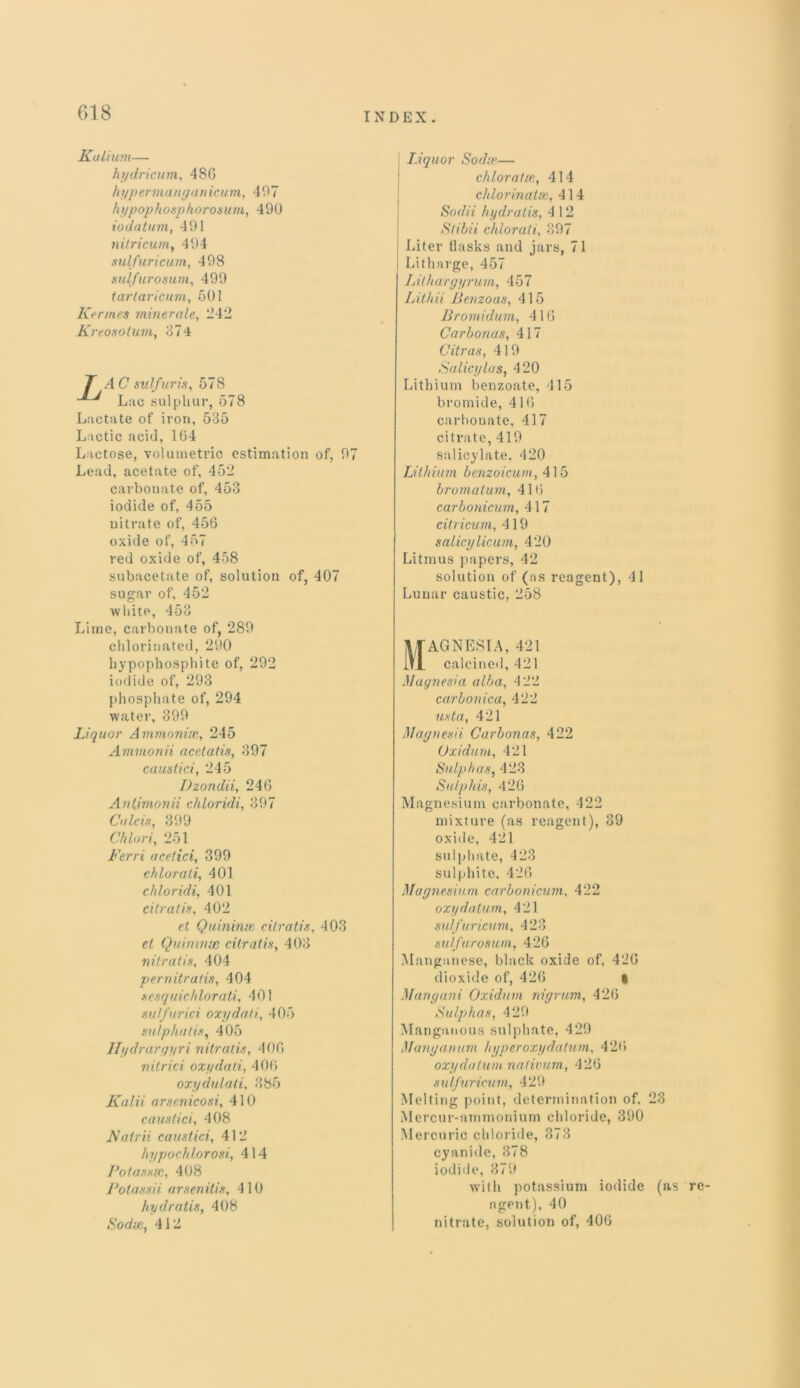 Kalium— hydricum, 480 hypermanyanicum, 497 hypophosphorosum, 490 iodatum, 491 nitricum, 494 sulfuricum, 498 sulfurosum, 499 tarlaricum, 501 Ker tries minercile, -42 Kreosotum, 374 T AC sulfur is, 578 Luc sulphur, 578 Lactate of iron, 535 Lactic acid, 104 Lactose, volumetric estimation of, 97 Lead, acetate of, 452 carbonate of, 453 iodide of, 455 nitrate of, 456 oxide of, 457 red oxide of, 458 subacetate of, solution of, 407 sugar of, 452 white, 453 Lime, carbonate of, 289 chlorinated, 290 hypophosphite of, 292 iodide of, 293 phosphate of, 294 water, 399 Liquor Ammonix, 245 Ammonii acetatis, 397 caustici, 245 Dzondii, 246 Antimonii chloridi, 397 Colds, 399 Chlori, 251 Ferri acetici, 399 chlorali, 401 chloridi, 401 citratis, 402 et Quininx citratis, 403 et Quininx citratis, 403 nitrails, 404 pernitratis, 404 sesquichlorati, 401 sulfur id oxydati, 405 sulphatis, 405 llydraryyri nitratis, 400 nitrici oxydati, 406 oxydulali, 385 Kalii arsenicosi, 410 caustici, 408 Fairii caustici, 412 hypochlorosi, 414 Potassx, 408 Fotassii arsenitis, 410 hydratis, 408 Sodx, 412 Liquor Sodx— chloratx, 414 chlorinatx, 414 Sodii hydratis, 4 1 2 Stibii chlorati, 397 Liter flasks and jars, 71 Litharge, 457 IAlhargyrum, 457 Lithii Benzoas, 415 Bromidum, 416 Car bonus, 417 Citrus, 419 Salicylas, 420 Lithium benzoate, 415 bromide, 416 carbonate, 417 citrate, 419 salicylate. 420 Lithium benzoicum, 415 bromatum, 416 carbonicum, 417 citricum, 419 salicylicum, 420 Litmus papers, 42 solution of (as reagent), 41 Lunar caustic, 258 Tlf-AGNESIA, 421 lfj. calcined, 421 Magnesia alba, 4 22 carbonica, 422 usta, 421 Magnesii Carbonas, 422 Oxiduru, 421 Sulphas, 423 Sulphis, 426 Magnesium carbonate, 422 mixture (as reagent), 39 oxide, 421 sulphate, 423 sulphite, 426 Magnesium carbonicum, 422 oxydatum, 421 sulfuricum, 423 sulfurosum, 426 Manganese, black oxide of. 426 dioxide of, 426 • Mungani Oxidum nigrum, 426 Sulphas, 429 Manganous sulphate, 429 Manganum hyper oxy datum, 426 oxy da turn nativum, 426 sulfuricum, 429 Melting point, determination of. 23 Mercur-ammonium chloride, 390 Mercuric chloride, 373 cyanide, 378 iodide, 379 with potassium iodide (as re- agent), 40 nitrate, solution of, 406