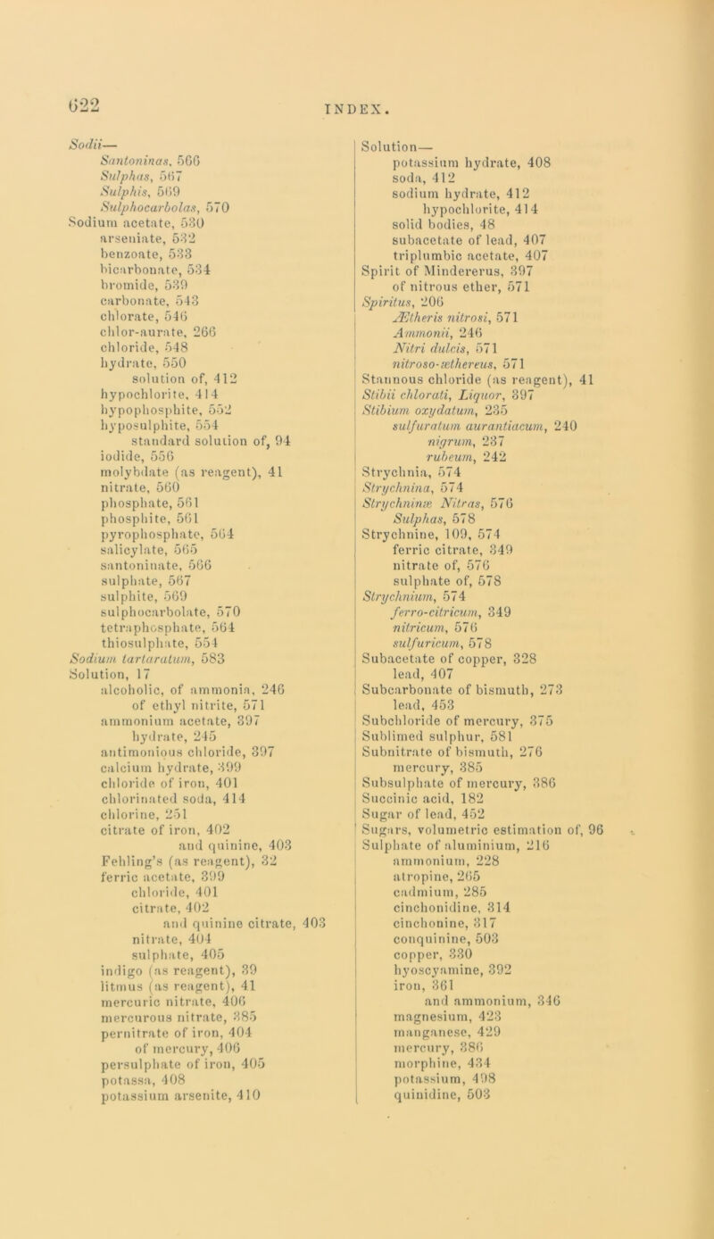 022 Soda— Santoninas, 5G6 Sulphas, 567 Sulphis, 509 Sulphocarbolas, 570 Sodium acetate, 580 arseuiate, 582 benzoate, 583 bicarbonate, 534 bromide, 539 carbonate, 543 chlorate, 540 chlor-aurate, 266 chloride, 548 hydrate, 550 solution of, 412 hypochlorite, 414 hypophosphite, 552 hyposulphite, 554 standard solution of, 94 iodide, 556 molybdate (as reagent), 41 nitrate, 560 phosphate, 561 phosphite, 561 pyrophosphate, 564 salicylate, 565 santoninate, 506 sulphate, 567 sulphite, 569 sulphocarbolate, 570 tetraphosphate, 564 thiosulphate, 554 Sodium tartaratum, 583 Solution, 17 alcoholic, of ammonia, 246 of ethyl nitrite, 571 ammonium acetate, 397 hydrate, 245 antimonious chloride, 397 calcium hydrate, 399 chloride of iron, 401 chlorinated soda, 414 chlorine, 251 citrate of iron, 402 and quinine, 403 Fehling’s (as reagent), 32 ferric acetate, 399 chloride, 401 citrate, 402 and quinine citrate, 403 nitrate, 404 sulphate, 405 indigo (as reagent), 39 litmus (as reagent), 41 mercuric nitrate, 406 mercurous nitrate, 385 pernitrate of iron, 404 of mercury, 406 persulphate of iron, 405 potassa, 408 potassium arsenite, 410 Solution- potassium hydrate, 408 soda, 412 sodium hydrate, 412 hypochlorite, 41 4 solid bodies, 48 subacetate of lead, 407 triplumbic acetate, 407 Spirit of Mindererus, 397 of nitrous ether, 571 Spiritus, 206 JEtheris nitrosi, 571 Ammonii, 246 Nitri dulcis, 571 nitroso-sethereus, 571 Stannous chloride (as reagent), 41 Stibii chlorati, Liquor, 397 Stibium oxydatum, 235 sulfur alum aurantiacum, 240 nigrum, 237 rub turn, 242 Strychnia, 574 Strychnina, 574 Strychninse Nitras, 576 Sulphas, 578 Strychnine, 109, 574 ferric citrate, 349 nitrate of, 576 sulphate of, 578 Strychnium, 574 ferro-citricum, 349 nitricum, 576 sulfuricum, 578 Subacetate of copper, 328 lead, 407 Subcarbonate of bismuth, 273 lead, 453 Subchloride of mercury, 375 Sublimed sulphur, 581 Subnitrate of bismuth, 276 mercury, 385 Subsulphate of mercury, 386 Succinic acid, 182 Sugar of lead, 452 1 Sugars, volumetric estimation of, 96 Sulphate of aluminium, 216 ammonium, 228 atropine, 265 cadmium, 285 cinchonidine, 314 cinchonine, 317 conquinine, 503 copper, 330 hyoscyamine, 392 iron, 361 and ammonium, 346 magnesium, 423 manganese, 429 mercury, 886 morphine, 434 potassium, 498 quiuidine, 503