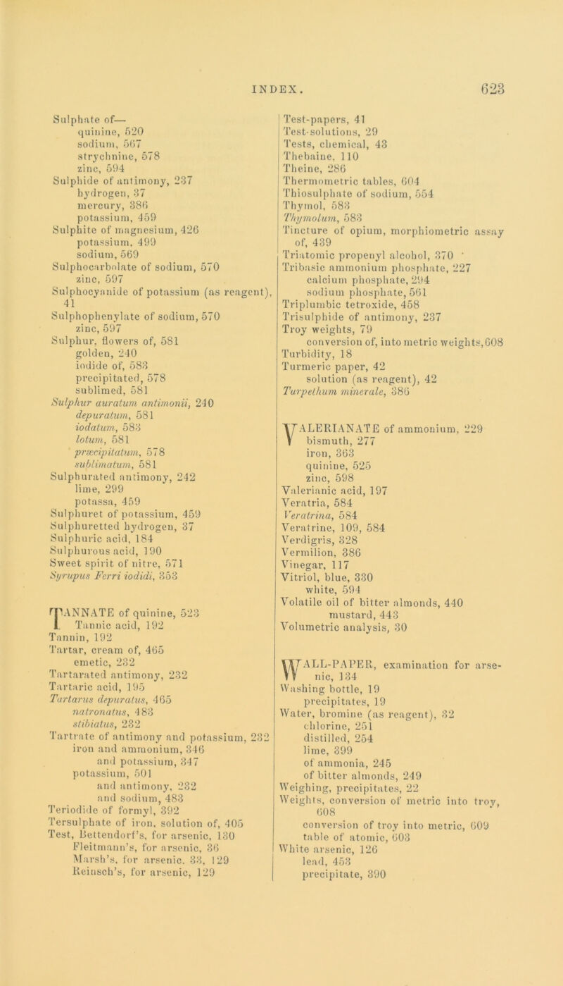 eagent), Test-papers, 41 Test-solutions, 29 Tests, chemical, 43 Thebaine. 110 Theine, 280 Thermometric tables, 004 Thiosulphate of sodium, 554 Thymol, 583 Thymolum, 583 Tincture of opium, morphiometric assay of, 439 Triatomic propenyl alcohol, 370 ' Tribasic ammonium phosphate, 227 calcium phosphate, 294 sodium phosphate, 501 Triplumbic tetroxide, 458 Trisulphide of antimony, 237 Troy weights, 79 conversion of, into metric weights,008 Turbidity, 18 Turmeric paper, 42 solution (as reagent), 42 Turpethum minerale, 380 Sulphate of— quinine, 620 sodium, 507 strychnine, 578 zinc, 594 Sulphide of antimony, 237 hydrogen, 37 mercury, 380 potassium, 459 Sulphite of magnesium, 420 potassium, 499 sodium, 569 Sulphocarbnlate of sodium, 570 zinc, 597 Sulphocyanide of potassium (as r 41 Sulphophenylate of sodium, 570 zinc, 597 Sulphur, flowers of, 5S1 golden, 240 iodide of, 583 precipitated, 578 sublimed, 581 Sulphur auratwn antimonii, 240 depuration, 581 iodatum, 583 loturn, 581 prsecipitutum, 578 aublimatum, 581 Sulphurated antimony, 242 lime, 299 potassa, 459 Sulphuret of potassium, 459 Sulphuretted hydrogen, 37 Sulphuric acid, 184 Sulphurous acid, 190 Sweet spirit of nitre, 571 Syrupus Fcrri iodidi, 353 fJIANNATE of quinine, 523 L Tannic acid, 192 Tannin, 192 Tartar, cream of, 405 emetic, 232 Tartarated antimony, 232 Tartaric acid, 195 Tartarus depuralus, 465 natronatus, 483 stibiatus, 232 Tartrate of antimony and potassium, iron and ammonium, 346 and potassium, 347 potassium, 501 and antimony, 232 and sodium, 483 Teriodide of formyl, 392 Tersulphate of iron, solution of, 405 Test, Bettendorf’s, for arsenic, 130 Fleitmann’s, for arsenic, 30 Marsh’s, for arsenic. 33, 129 Reinsch’s, for arsenic, 129 VALERIANATE of ammonium, 229 bismuth, 277 iron, 363 quinine, 525 zinc, 598 Valerianic acid, 197 Veratria, 584 Veratrina, 584 Veratrine, 109, 584 Verdigris, 328 Vermilion, 386 Vinegar, 117 Vitriol, blue, 330 white, 594 Volatile oil of bitter almonds, 440 mustard, 443 Volumetric analysis, 30 I7TTALL-PAPER, examination for arse- nic, 134 Washing bottle, 19 precipitates, 19 Water, bromine (as reagent), 32 chlorine, 251 distilled, 254 lime, 399 of ammonia, 245 of bitter almonds, 249 Weighing, precipitates, 22 Weights, conversion of metric into troy, 008 conversion of troy into metric, 009 table of atomic, 003 White arsenic, 126 lead, 453 precipitate, 390