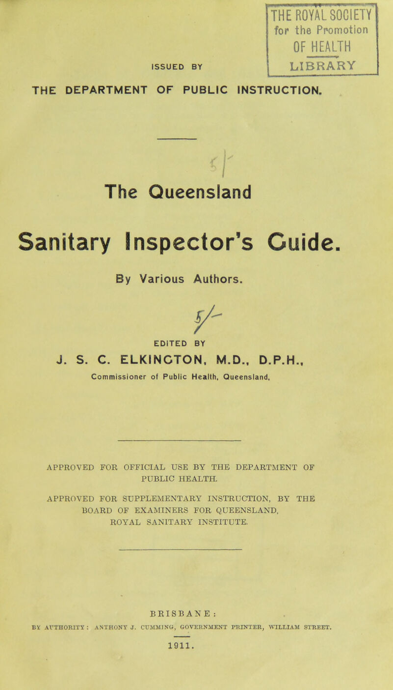 THE ROYAL SOCIETY for the Promotion OF HEALTH ISSUED BY LIBRARY THE DEPARTMENT OF PUBLIC INSTRUCTION. Sanitary Inspector's Guide. APPROVED FOR OFFICIAL USE BY THE DEPARTMENT OF PUBLIC HEALTH. APPROVED FOR SUPPLEMENTARY INSTRUCTION, BY THE BOARD OF EXAMINERS FOR QUEENSLAND, ROYAL SANITARY INSTITUTE. BRISBANE: B¥ AUTHORITY : ANTHONY J. CTTMMJNG, GOVERNMENT PRINTER, WILLIAM STREET. The Queensland By Various Authors. EDITED BY J. S. C. ELKINGTON, M.D., D.P.H., Commissioner of Public Health, Queensland, 1911.