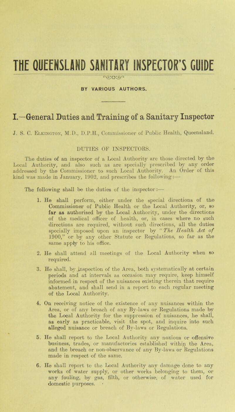 THE QUEENSLAND SANITARY INSPECTOR’S CHIDE BY VARIOUS AUTHORS. I. —General Duties and Training of a Sanitary Inspector J. S. C. Elkingtoxt, M.D., D.P.H., Commissioner of Public Health, Queensland. DUTIES OF INSPECTORS. The duties of an inspector of a Local Authority are those directed by the Local Authority, and also such as are specially prescribed by any order addressed by the Commissioner to such Local Authority. An Order of this kind was made in January, 1902, and prescribes the following:— The following shall be the duties of the inspector :•— 1. He shall perform, either under the special directions of the Commissioner of Public Health or the Local Authority, or, so far as authorised by the Local Authority, under the directions of the medical officer of health, or, in cases where no such directions are required, without such directions, all the duties specially imposed upon an inspector by “ The Health Act of 1900,” or by any other Statute or Regulations, so far as the same apply to his office. 2. He shall attend all meetings of the Local Authority when so required. 3. He shall, by .inspection of the Area, both systematically at certain periods and at intervals as occasion may require, keep himself informed in respect of the nuisances existing therein that require abatement, and shall send in a report to each regular meeting of the Local Authority. 4. On receiving notice of the existence of any nuisances within the Area, or of any breach of any By-laws or Regulations made by the Local Authority for the suppression of nuisances, he shall, as early as practicable, visit the spot, and inquire into such alleged nuisance or breach of By-laws or Regulations. 5. He shall report to the Local Authority any noxious or offensive business, trades, or manufactories established within the Area, and the breach or non-observance of any By-laws or Regulations made in respect of the same. 6. He shall report to the Local Authority any damage done to any works of water supply, or other works belonging to them, or any fouling, by gas, filth, or otherwise, of water used for domestic purposes.