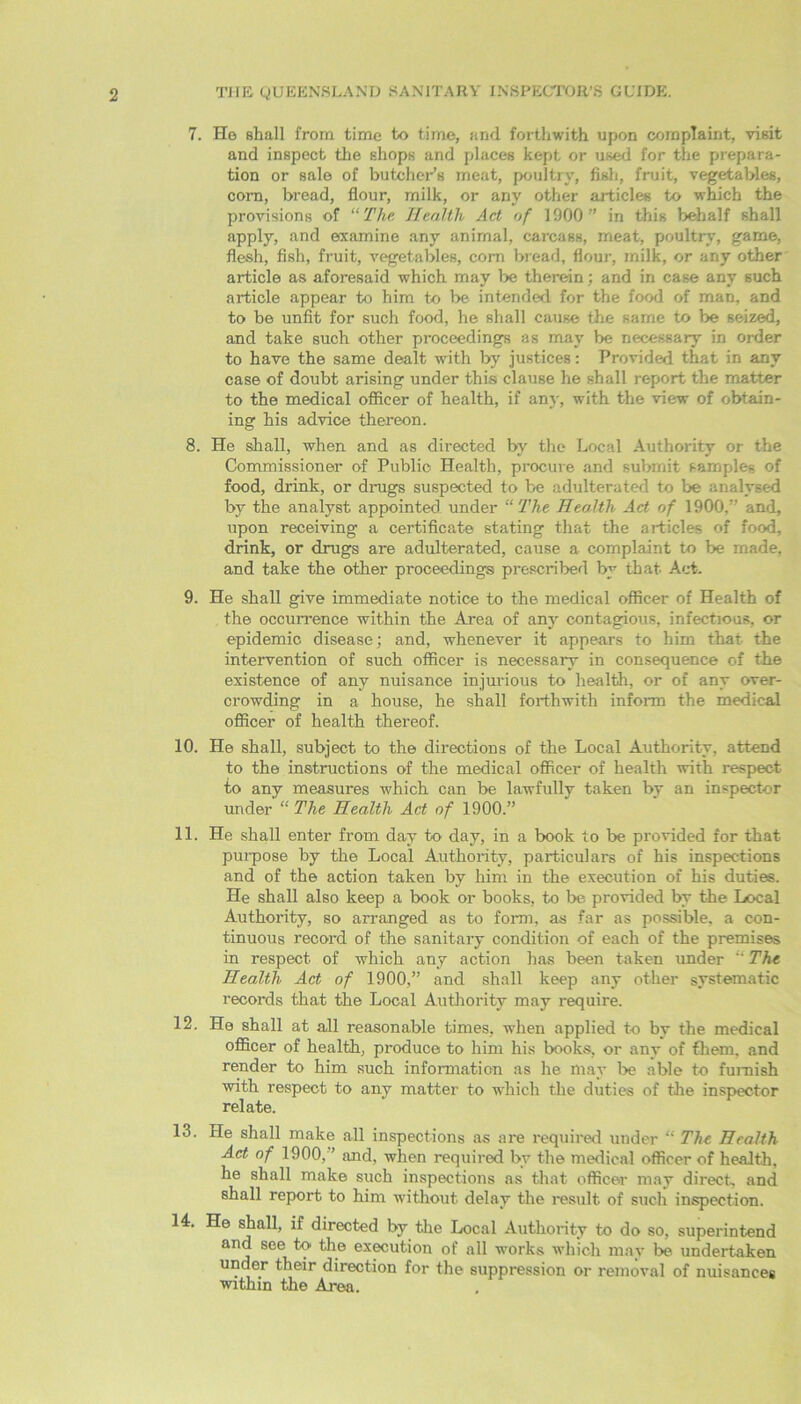 7. Ho shall from time to time, and forthwith upon complaint, visit and inspect the shops and places kept or used for the prepara- tion or sale of butcher’s meat, poultry, fish, fruit, vegetables, com, bread, flour, milk, or any other aidicles to which the provisions of “ The Health Act of 1000 ” in this behalf shall apply, and examine any animal, carcass, meat, poultry, game, flesh, fish, fruit, vegetables, com bread, flour, milk, or any other article as aforesaid which may be therein; and in case any such article appear to him to be intended for the food of man, and to be unfit for such food, he shall cause the same to be seized, and take such other proceedings as may be necessary in order to have the same dealt with by justices: Provided that in any case of doubt arising under this clause he shall report the matter to the medical officer of health, if any, with the view of obtain- ing his advice thereon. 8. He shall, when and as directed by the Local Authority or the Commissioner of Public Health, procure and submit sample- of food, drink, or drugs suspected to be adulterated to be analysed by the analyst appointed under “ The Health Act of 1900.” and, upon receiving a certificate stating that the articles of food, drink, or drugs are adulterated, cause a complaint to be made, and take the other proceedings prescribed by that Act. 9. He shall give immediate notice to the medical officer of Health of the occurrence within the Area of any contagious, infectious, or epidemic disease; and, whenever it appears to him that the intervention of such officer is necessary in consequence of the existence of any nuisance injurious to health, or of any over- crowding in a house, he shall forthwith inform the medical officer of health thereof. 10. He shall, subject to the directions of the Local Authority, attend to the instructions of the medical officer of health with respect to any measures which can be lawfully taken by an inspector under “ The Health Act of 1900.” 11. He shall enter from day to day, in a book to be provided for that purpose by the Local Authority, particulars of his inspections and of the action taken by him in the execution of his duties. He shall also keep a book or books, to be provided by the Local Authority, so arranged as to form, as far as possible, a con- tinuous record of the sanitary condition of each of the premises in respect of which any action has been taken under “The Health Act of 1900,” and shall keep any other systematic records that the Local Authority may require. 12. He shall at all reasonable times, when applied to by the medical officer of health, produce to him his books, or any of them, and render to him such information as he may be able to furnish with respect to any matter to which the duties of the inspector relate. 13. He shall make all inspections as are required under “ The Health Act of 1900,” and, when required by the medical officer of health, he shall make such inspections as that officer may direct- and shall report to him without delay the result of such inspection. 14. He shall, if directed by the Local Authority to do so, superintend and see to the execution of all works which may lie undertaken under their direction for the suppression or removal of nuisances within the Area.