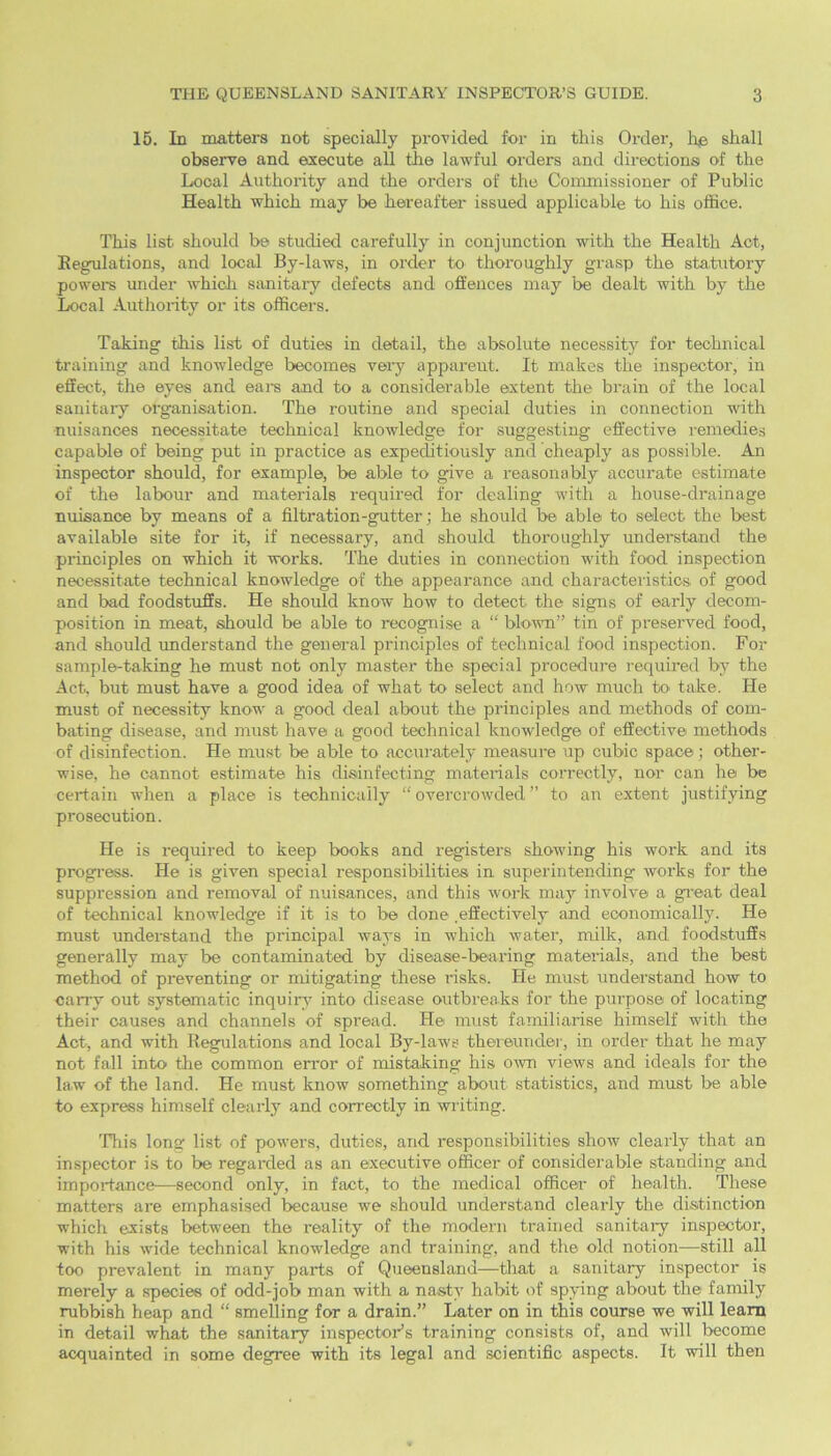 15. In matters not specially provided for in this Order, ho shall observe and execute all the lawful orders and directionsi of the Local Authority and the orders of the Commissioner of Public Health which may be hereafter issued applicable to his office. This list should be studied carefully in conjunction with the Health Act, Regulations, and local By-laws, in order to thoroughly grasp the statutory powers under which sanitary defects and offences may be dealt with by the Local Authority or its officers. Taking this list of duties in detail, the absolute necessity for technical training and knowledge becomes very apparent. It makes the inspector, in effect, the eyes and ears and to a considerable extent the brain of the local sanitary organisation. The routine and special duties in connection with nuisances necessitate technical knowledge for suggesting effective remedies capable of being put in practice as expeditiously and cheaply as possible. An inspector should, for example, be able to give a reasonably accurate estimate of the labour and materials required for dealing with a house-drainage nuisance by means of a filtration-gutter; he should be able to select the best available site for it, if necessary, and should thoroughly understand the principles on which it works. The duties in connection with food inspection necessitate technical knowledge of the appearance and characteristics of good and bad foodstuffs. He should know how to detect the signs of early decom- position in meat, should be able to recognise a “ blown” tin of preserved food, and should understand the general principles of technical food inspection. For sample-taking he must not only master the special procedure required by the Act, but must have a good idea of what to select and how much bo take. He must of necessity know a good deal about the principles and methods of com- bating disease, and must have a good technical knowledge of effective methods of disinfection. He must be able to accurately measure up cubic space; other- wise, he cannot estimate his disinfecting materials correctly, nor can he be certain when a place is technically “ overcrowded ” to an extent justifying prosecution. He is required to keep books and registers showing his work and its progress. He is given special responsibilities in superintending works for the suppression and removal of nuisances, and this work may involve a great deal of technical knowledge if it is to be done .effectively and economically. He must understand the principal ways in which water, milk, and foodstuffs generally may be contaminated by disease-bearing materials, and the best method of preventing or mitigating these risks. He must understand how to carry out systematic inquiry into disease outbreaks for the purpose of locating their causes and channels of spread. He must familiarise himself with the Act, and with Regulations and local By-laws thereunder, in order that he may not fall into the common error of mistaking his own views and ideals for the law of the land. He must know something about statistics, and must be able to express himself clearly and correctly in writing. This long list of powers, duties, and responsibilities show clearly that an inspector is to be regarded as an executive officer of considerable standing and importance—second only, in fact, to the medical officer of health. These matters are emphasised because we should understand clearly the distinction which exists between the reality of the modern trained sanitary inspector, with his wide technical knowledge and training, and the old notion—still all too prevalent in many parts of Queensland—that a sanitary inspector is merely a species of odd-job man with a nasty habit of spying about the family rubbish heap and “ smelling for a drain.” Later on in this course we will leam in detail what the sanitary inspector’s training consists of, and will become acquainted in some degree with its legal and scientific aspects. It will then