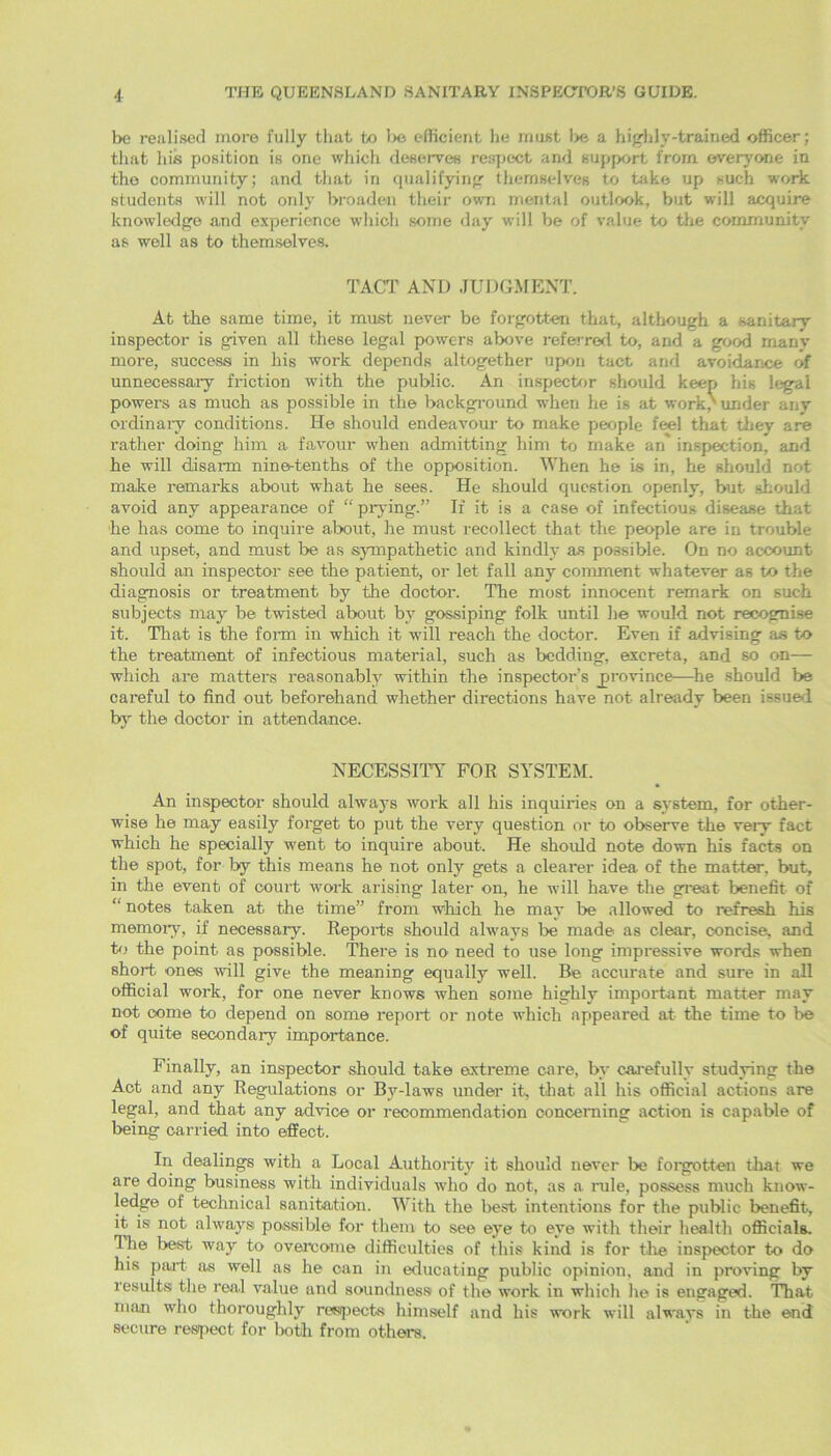 be realised more fully that to lie efficient he must lx/ a highly-trained officer; that his position is one which deserves respect and support from everyone in the community; and that in qualifying themselves to take up such work students will not only broaden their own mental outlook, but will acquire knowledge and experience which some day will be of value to the community as well as to themselves. TACT AND JUDGMENT. At the same time, it must never be forgotten that, although a sanitary inspector is given all these legal powers above referred to, and a good many more, success in his work depends altogether upon tact and avoidance of unnecessary friction with the public. An inspector should keep his legal powers as much as possible in the background when he is at work / under any ordinary conditions. He should endeavour to make people feel that they are rather doing him a favour when admitting him to make an inspection, and he will disarm nine-tenths of the opposition. When he is in, he should not make remarks about what he sees. He should question openly, but should avoid any appearance of “ prying.” If it is a case of infectious disease that he has come to inquire about, he must recollect that the people are in trouble and upset, and must be as sympathetic and kindly as possible. On no account should an inspector see the patient, or let fall any comment whatever as to the diagnosis or treatment by the doctor. The most innocent remark on such subjects may be twisted about by gossiping folk until he would not recognise it. That is the foim in which it will reach the doctor. Even if advising as to the treatment of infectious material, such as bedding, excreta, and so on— which are matters reasonably within the inspector’s province—he should be careful to find out beforehand whether directions have not already been issued by the doctor in attendance. NECESSITY FOR SYSTEM. An inspector should always work all his inquiries on a system, for other- wise he may easily forget to put the very question or to observe the veiy fact which he specially went to inquire about. He should note down his facts on the spot, for lay this means he not only gets a clearer idea of the matter, but, in the event of court work arising later on, he will have the great benefit of “ notes taken at the time” from which he may be allowed to refresh his memory, if necessary. Reports should always be made as clear, concise, and to the point as possible. There is no need to use long impressive words when short ones will give the meaning equally well. Be accurate and sure in all official work, for one never knows when some highly important matter may not come to depend on some report or note which appeared at the time to be of quite secondary importance. Finally, an inspector should take extreme care, by carefully studying the Act and any Regulations or By-laws under it, that all his official actions are legal, and that any advice or recommendation concerning action is capable of being carried into effect. In dealings with a Local Authority it should never be forgotten that we are doing business with individuals who do not, as a, rule, possess much know- ledge of technical sanitation. With the best intentions for the public benefit, it is not always possible for them to see eye to eye with their health officials. The best way to overcome difficulties of this kind is for the inspector to do his paid as well as he can in educating public opinion, and in proving by results the real value and soundness of the work in which he is engaged. That man who thoroughly respects himself and his work will always in the end secure respect for both from others.