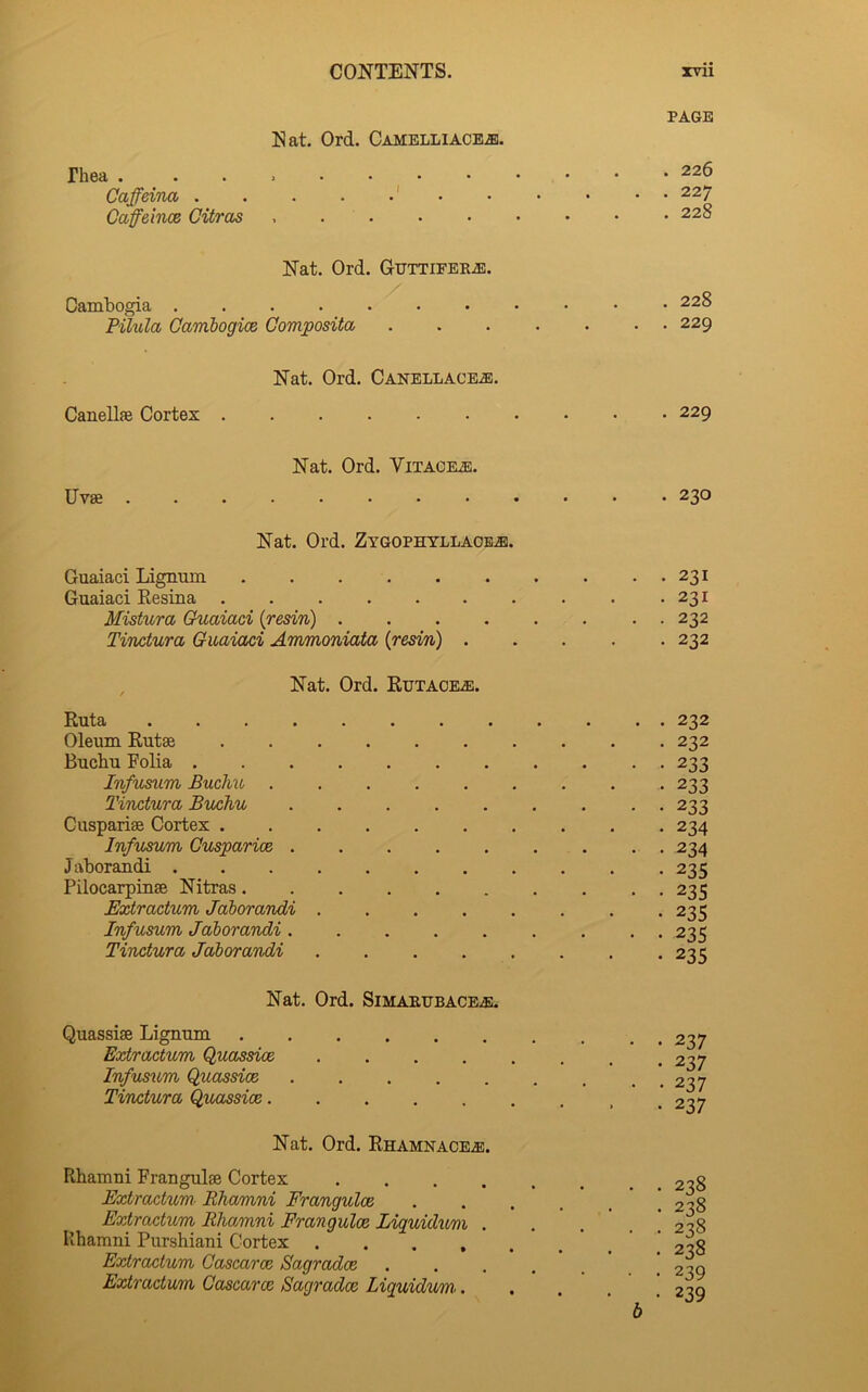 Nat. Ord. Camelliacbje. rhea . Caffeina . CaffeincB Citras PAGE . 226 . 227 . 228 Nat. Ord. CuTTiFEKiE. Cambogia .... PUula Qambogioe Qomposita, . 228 . 229 Nat. Ord. Canellacea). Canellae Cortex . 229 Uvse Nat. Ord. Vitache. . 230 Nat. Ord. Zygophyllaoe^. Guaiaci Lignum 231 Guaiaci Resina 231 Mistura Guaiaci {resin) 232 Tinctura Guaiaci Ammoniata {resin) 232 Nat. Ord. Eutaoea!. Euta 232 Oleum Eutse 232 Bucbu Folia ........... 233 Infusum Buclvu ......... 233 Tinctura Buchu ......... 233 Cusparise Cortex 234 Infusmn Gusparioe . . . . . . . . . 234 Jaborandi 235 Pilocarpinse Nitras.......... 235 Extractum Jaborandi 235 Infusum Jaborandi ......... 235 Tinctura Jaborandi 221; Nat. Ord. SiMAEUBACEiE. Quassise Lignum Extractum Quc^ssioe Infusum QuassicB Tinctura Qp/assioe. Nat. Ord. Ehamnaoea). Rhamni Franguise Cortex .... Extractum- Rhamni Frangulce Extractum Rhamni Frangulce lAquidumi . Ivhamni Purshiani Cortex .... Extractum Cascaroe Sagradce Extractum Cascaroe Sagradce Liquidum,. • 237 • 237 • 237 • 237 • 238 . 238 • 238 • 238 • 239 • 239