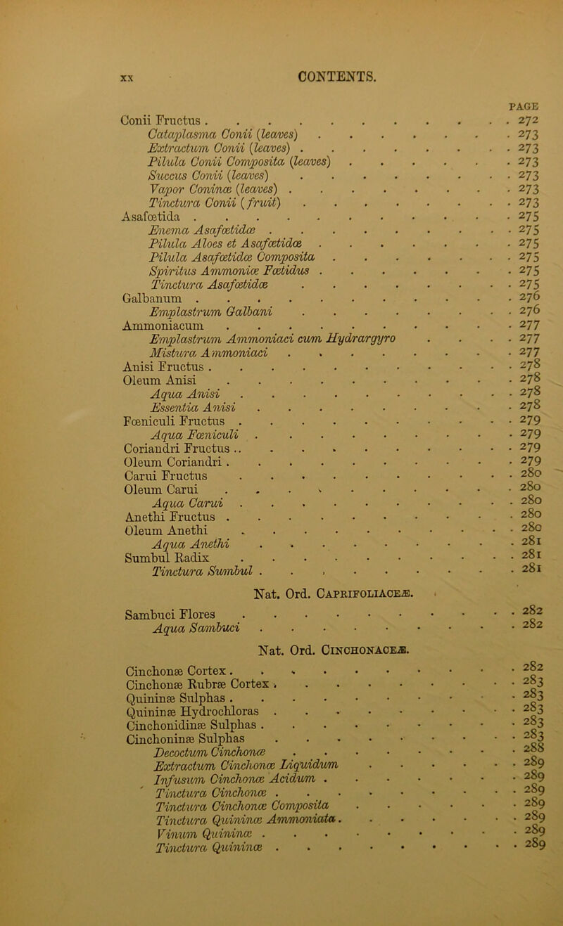 Gonii Fructus Cata2:)lasma Conii {leaves) Extractum Conii {leaves) . . . . Pilula Gonii Oomposita {leaves) SucGUS Conii {leaves) Vapor Conince {leaves) .... Tinctura Conii {fruit) Asafcetida E'tiema Asafcetidoe .... Pilula Aloes et Asafcetidoe Pilula Asafcetidoe Composita Spiritus Ammonice Fcetidue . Timtura Asafcetidoe Galbamim Emplastrum Galbani Ammoniacuin Emplastrum Ammoniaci cum Hydrargyro Mistxcroj A mmoniaci .... Anisi Fructus Oleum Anisi Aqua Anisi ..... Essentia Anisi FcBuiculi Fructus Aqua Fceniculi ..... Coriaudri Fructus Oleum Coriaudri Carui Fructus ..... Oleum Carui . . . ^ • Aqua Carui Anethi Fructus Oleum Anethi Aqua Anethi Sumbul Kadix Tinctura Swnbul ..... PAGE . 272 • 273 • 273 • 273 • 273 • 273 • 273 • 275 • 275 • 275 • 275 . 275 • 275 . 276 . 276 • 277 . 277 . 277 . 278 . 278 . 278 . 278 • 279 • 279 . 279 • 279 . 280 . 280 . 280 . 280 . 280 . 281 . 281 . 281 Nat. Ord. Caprieoliaciie. Sambuci Flores Aqua Sambuci Nat. Ord. Cinchonacil®. Cinchonse Cortex..... Cinchonse Rubrae Cortex . Quiuinse Sulphas .... Quininse Hydrochloras . Cinchonidinse Sulphas . Cinchoninse Sulphas Decoctum Cinchonai Extractum Cinchonce Liquidum Infusum Cinchonce Acidxcm . Tinctura Cinchonce . Tinctux'a Cinchonce Composita Tinctura Quinince Aonmoniata. Vimcm Quinince . Tinctxtra Qxcinince . . 282 . 282 . 282 . 283 . 283 . 283 • 283 . 283 . 288 . 289 . 289 . 289 . 289 . 289 . 289 . 289