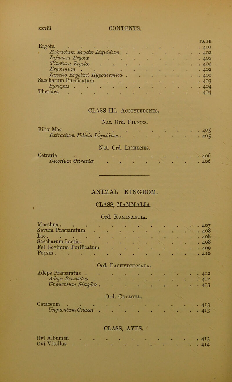 PAGE Ergota 401 * Extractum Ergotx lAquidvm 402 Infumm Ergotce 402 Tinctura Ergotce ......... 402 E'gotinum . , 402 Injectio Ergotini Hypodermica 402 Saccharum Purificatum ........ 403 Syrupus . 404 Theriaca 404 CLASS III. Acotyledones. Nat. Ord. Filices. Filix Mas 405 Extractum Filicis Liquidum 405 Nat. Ord. Lichenbs. Cetraria 406 Decoctum Getrarioe 406 ANIMAL KINGDOM. CLASS, MAMMALIA. Ord. Kuminantia. MoscLus 407 Serum Prseparatum 408 Lac............. 408 Sacoharum Lactis 408 Fel Boviuum Purificatum 409 Pepsin 410 Ord. Pachtderiiata. Adeps Prseparatus 412 Adeps Benzoatus ......... 412 Unguentum Simplex 413 Ord. Cetacea. Cetaceum 413 Unguentum Cetacei 413 CLASS, AVES. ' Ovi Albumen 413 Ovi Vitellus 414