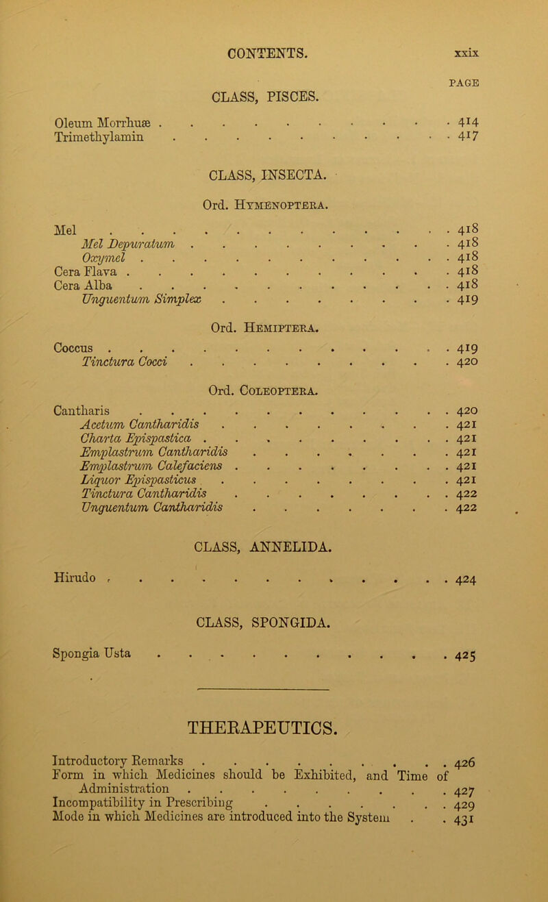 PAGE CLASS, PISCES. Oleum Morrliuse 4^4 Trimethylamin 4^7 CLASS, INSECTA. Ord. Htmenoptera. Mel 418 Mel Depur alum 418 Oxymel 418 Cera Flava ........... 418 Cera Alba 418 Unguentum Simplex . . . . • . . • 419 Ord. Hemiptera. Coccus . 419 Tinctura Cocci 420 Ord. COLEOPTERA. Cantliaris ........... 420 Acctum Cantharidis . . . . . . . .421 Gharta Epupastica . . 421 EmplxLstrum Cantharidis . . . . . . .421 Emplastrum Calefaciens 421 Liquor Epispasticus . . . . . . . .421 Tinctura Cantharidis 422 Unguentum Cantharidis 422 CLASS, ANNELIDA. I Hirudo 424 CLASS, SPONGIDA. Spongia Usta . 425 THEKAPEUTICS. Introductory Remarks 426 Form in whicli Medicines should be Exhibited, and Time of Administration 427 Incompatibility in Prescribing 429 Mode in which Medicines are introduced into the System . .431