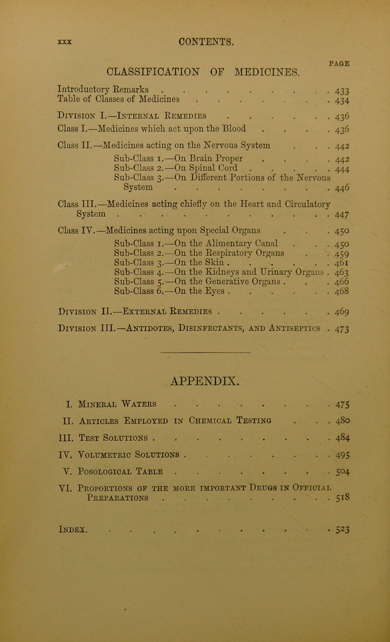 PAGE CLASSIFICATION OF MEDICINES. Introductory Remarks . ... 433 Table of Classes of Medicines 434 Division I.—Internal Remedies 436 Class I.—Medicines which act upon the Blood .... 436 Class II.—Medicines acting on the Nervous System . . . 442 Sub-Class I.—On Brain Proper .... 442 Sub-Glass 2.—On Spinal Cord 444 Sub-Class 3.—On Different Portions of the Nervous System 446 Class III.—Medicines acting chiefly on the Heart and Circulatory System . 447 Class IV.—Medicines acting upon Special Organs . . . 450 Sub-Class I.—On the Alimentary Canal . . . 450 Sub-Class 2.—On the Respiratory Organs . . 459 Sub-Class 3.—On the Skin 461 Sub-Class 4.—On the Kidneys and Urinary Organs . 463 Sub-Class 5.—On the Generative Organs . . . 466 Sub-Class 6.—On the Eyes 468 Division II.—External Remedies 469 Division III.—Antidotes, Disinfectants, and Antiseptics . 473 APPENDIX. I. Minerai. Waters 475 II. Articles Employed in Chemical Testing . . . 480 III. Test Solutions . 484 IV. Volumetric Solutions . . . 495 V. PosoLOGiOAL Table 504 VI. Proportions of the more important Drugs in Official Preparations 518 Index. • 523