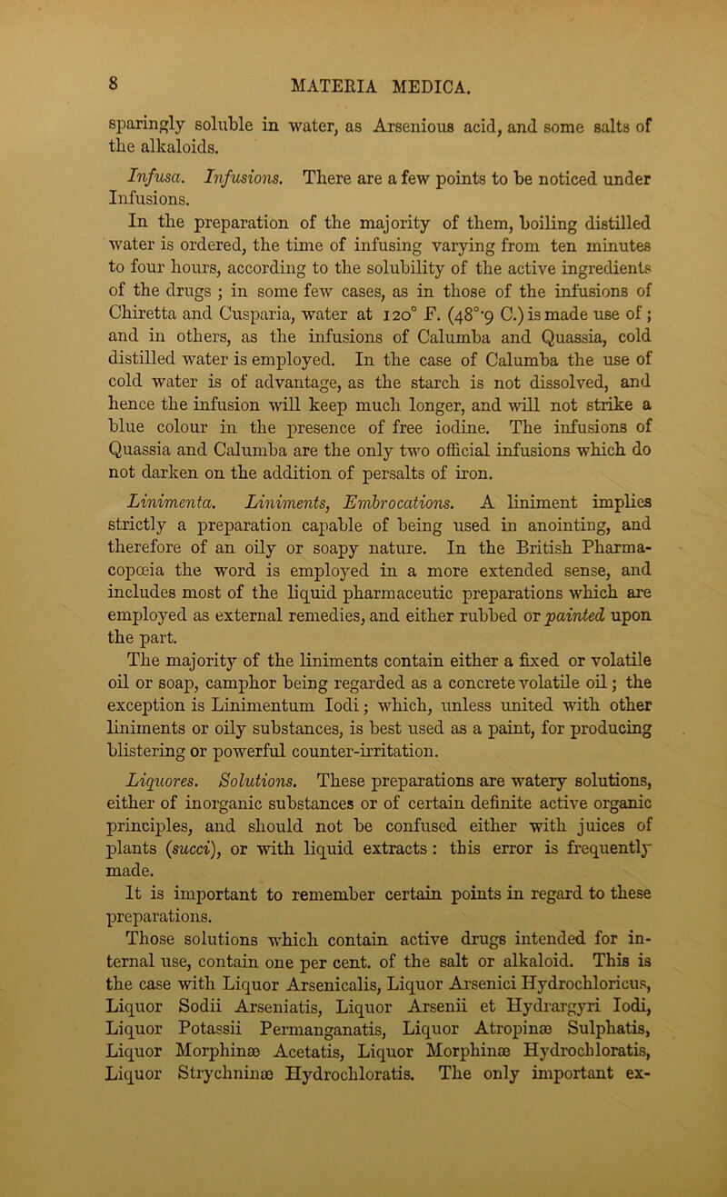 sparingly soluble in water, as Arsenious acid, and some salts of the alkaloids. Infusa. Infusions. There are a few points to be noticed under Infusions, In the preparation of the majority of them, boiling distilled water is ordered, the time of infusing varying from ten minutes to four hours, according to the solubility of the active ingredients of the drugs ; in some few cases, as in those of the infusions of Chiretta and Cusparia, water at 120° F. (48°‘9 C.) is made use of; and in others, as the infusions of Calumba and Quassia, cold distilled water is employed. In the case of Calumba the use of cold water is of advantage, as the starch is not dissolved, and hence the infusion will keep much longer, and will not strike a blue colour in the presence of free iodine. The infusions of Quassia and Calumba are the only two official infusions which do not darken on the addition of persalts of iron. Linimenta. Liniments, Embrocations. A liniment implies strictly a preparation capable of being used in anointing, and therefore of an oily or soapy nature. In the British Pharma- copoeia the word is employed in a more extended sense, and includes most of the liquid pharmaceutic preparations which are employed as external remedies, and either rubbed or painted upon the part. The majority of the Kniments contain either a fixed or volatile oil or soap, camphor being regarded as a concrete volatile oil; the exception is Linimentum lodi; which, unless united with other liniments or oily substances, is best used as a paint, for producing blistering or powerful counter-irritation, Liqaores. Solutions. These preparations are watery solutions, either of inorganic substances or of certain definite active organic principles, and should not be confused either with juices of plants {sued), or with liquid extracts : this error is frequently made. It is important to remember certain points in regard to these preparations. Those solutions which contain active drugs intended for in- ternal use, contain one per cent, of the salt or alkaloid. This is the case with Liquor Arsenicalis, Liquor Arsenici Hydrochloricus, Liquor Sodii Arseniatis, Liquor Arsenii et llydrargyri lodi. Liquor Potassii Permanganatis, Liquor Atropinm Sulphatis, Liquor Morphinse Acetatis, Liquor Morphinae Hydrochloratis, Liquor Strychninae Hydrochloratis. The only important ex-