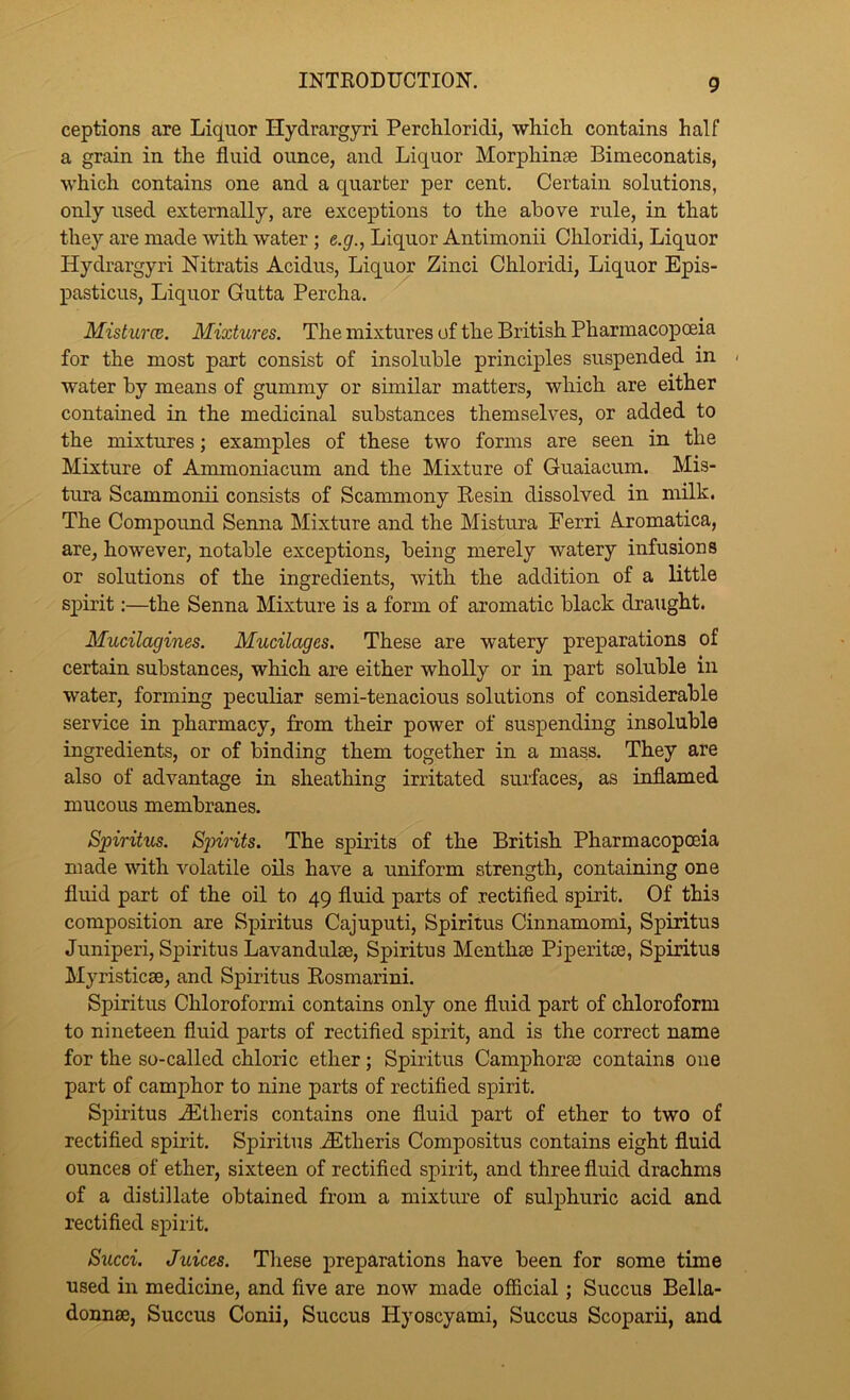 ceptions are Liquor Hydrargyri Perchloridi, which, contains half a grain in the fluid ounce, and Liquor Morphinae Bimeconatis, which contains one and a quarter per cent. Certain solutions, only used externally, are exceptions to the above rule, in that they are made with water ; e.gr., Liquor Antiinonii Chloridi, Liquor Hydrargyri Nitratis Acidus, Liquor Zinci Chloridi, Liquor Epis- pasticus. Liquor Gutta Percha. MisturcB. Mixtures. The mixtures of the British Pharmacopceia for the most part consist of insoluble principles suspended in - water by means of gummy or similar matters, which are either contained in the medicinal substances themselves, or added to the mixtures; examples of these two forms are seen in the Mixture of Ammoniacum and the Mixture of Guaiacum. Mis- tura Scammonii consists of Scammony Resin dissolved in milk. The Compound Seima Mixture and the Mistura Eerri A.romatica, are, however, notable exceptions, being merely watery infusions or solutions of the ingredients, with the addition of a little spirit;—the Senna Mixture is a form of aromatic black draught. Mucilagines. Mucilages. These are watery preparations of certain substances, which are either wholly or in part soluble in water, forming peculiar semi-tenacious solutions of considerable service in pharmacy, from their power of suspending insoluble ingredients, or of binding them together in a mass. They are also of advantage in sheathing irritated surfaces, as inflamed mucous membranes. Spiritus. Spirits. The spirits of the British Pharmacopoeia made mth volatile oils have a uniform strength, containing one fluid part of the oil to 49 fluid parts of rectified spirit. Of this composition are Spiritus Cajuputi, Spiritus Cinnamomi, Spiritus Juniperi, Spiritus Lavandulse, Spiritus Menthse Piperitce, Spiritus Myristicse, and Spiritus Rosmarini. Spiritus Chloroformi contains only one fluid part of chloroform to nineteen fluid parts of rectified spirit, and is the correct name for the so-called chloric ether; Spiritus Camphorse contains one part of camphor to nine parts of rectified spirit. Spiritus jEtheris contains one fluid part of ether to two of rectified spirit. Spiritus .^Etheris Compositus contains eight fluid ounces of ether, sixteen of rectified spirit, and three fluid drachms of a distillate obtained from a mixture of sulphuric acid and rectified spirit. Sued. Juices. These preparations have been for some time used in medicine, and five are now made official; Succus Bella- donnse, Succus Conii, Succus Hyoscyami, Succus Scoparii, and