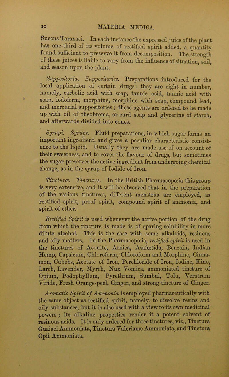 Succus Taraxaci. In each instance the expressed juice of the plant has one-third of its volume of rectified spirit added, a quantity found sufficient to preserve it from decomposition. The strength of these juices is liable to vary from the influence of situation, soil, and season upon the plant. Suppositoria. Suppositories. Preparations introduced for the local application of certain drugs; they are eight in number, namely, carbolic acid with soap, tannic acid, tannic acid with soap, iodoform, morphine, morphine with soap, compound lead, and mercurial suppositories; these agents are ordered to be made up with oil of theobroma, or curd soap and glycerine of starch, and afterwards divided into cones. Syrupi. Syrups. Fluid preparations, in which sugar forms an important ingredient, and gives a peculiar characteristic consist- ence to the liquid. Usually they are made use of on account of their sweetness, and to cover the flavour of drugs, but sometimes the sugar preserves the active ingredient from undergoing chemical change, as in the syrup of Iodide of Iron. Tincturce. Tinctures. In the British Pharmacopoeia this group is very extensive, and it will be observed that in the preparation of the various tinctures, different menstrua are employed, as rectified spirit, proof spirit, compound spirit of ammonia, and spirit of ether. Rectified Spirit is used whenever the active portion of the drug from which the tincture is made is of sparing solubility in more dilute alcohol. This is the case with some alkaloids, resinous and oily matters. In the Pharmacopoeia, rectified spirit is used in the tinctures of Aconite, Arnica, Asafcetida, Benzoin, Indian Hemp, Capsicum, Chloroform, Chloroform and Morphine, Cinna- mon, Cubebs, Acetate of Iron, Perchloride of Iron, Iodine, Kino, Larch, Lavender, Myrrh, Nux Vomica, ammoniated tincture of Opium, Podophyllum, Pyrethrum, Sumbul, Tolu, Veratrum Viride, Fresh Orange-peel, Ginger, and strong tincture of Ginger. Aromatic Spirit of Ammonia is employed pharmaceutically with the same object as rectified spirit, namely, to dissolve resins and oily substances, but it is also used with a view to its own medicinal powers; its alkaline properties render it a potent solvent of resinous acids. It is only ordered for three tinctures, viz., Tinctura Guaiaci Ammoniata, Tinctura Valerian® Ammoniata, and Tinctura Opii Ammoniata.