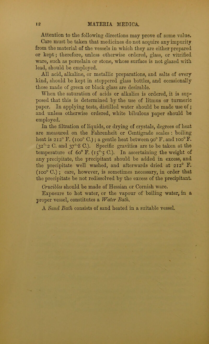 Attention to the following directions may prove of some value. Care must be taken that medicines do not acquire any impurity from the material of the vessels in which they are either prepared or kept; therefore, unless otherwise ordered, glass, or vitrified ware, such as porcelain or stone, whose surface is not glazed with lead, should be employed. All acid, alkaline, or metallic preparations, and salts of every kind, should be kept in stoppered glass bottles, and occasionally those made of green or black glass are desirable. When the saturation of acids or alkalies is ordered, it is sup- posed that this is determined by the use of litmus or turmeric paper. In applying tests, distilled water should be made use of; and unless otherwise ordered, white bibulous paper should be employed. In the filtration of liquids, or drying of crystals, degrees of heat are measured on the Fahrenheit or Centigrade scales ; boiling heat is 212° F. (100° C.); a gentle heat between90° F. and 100° F. (32°'2 C. and 37°‘8 C.). Specific gravities are to be taken at the temperature of 60° F. (15°'5 C.). In ascertaining the weight of any precipitate, the precipitant should be added in excess, and the precipitate well washed, and afterwards dried at 212° F. (100° C.); care, however, is sometimes necessary, in order that the precipitate be not redissolved by the excess of the precipitant. Crucibles should be made of Hessian or Cornish ware. Exposure to hot water, or the vapour of boiling water, in a proper vessel, constitutes a Water Bath. A Sand Bath consists of sand heated in a suitable vessel.