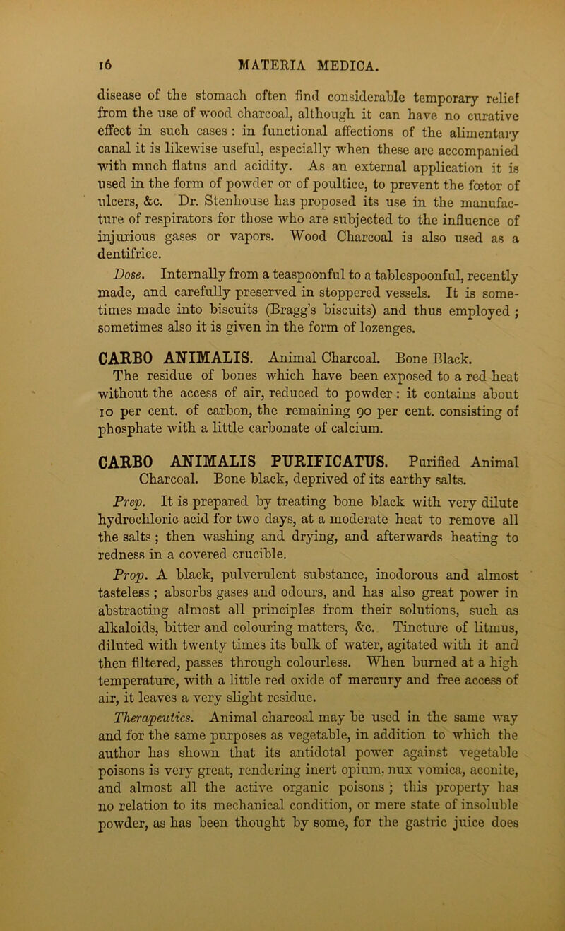 disease of the stomach often find considerable temporary relief from the use of wood charcoal, although it can have no curative effect in such cases : in functional affections of the alimentai-y canal it is likewise useful, especially when these are accompanied with much flatus and acidity. As an external application it is used in the form of powder or of poultice, to prevent the foetor of ulcers, &c. Dr. Stenhouse has proposed its use in the manufac- ture of respirators for those who are subjected to the influence of injurious gases or vapors. Wood Charcoal is also used as a dentifrice. Dose. Internally from a teaspoonful to a tablespoonful, recently made, and carefully preserved in stoppered vessels. It is some- times made into biscuits (Bragg’s biscuits) and thus employed ; sometimes also it is given in the form of lozenges. CARBO ANIMALIS. Animal Charcoal. Bone Black. The residue of bones which have been exposed to a red heat without the access of air, reduced to powder: it contains about lo per cent, of carbon, the remaining 90 per cent, consisting of phosphate with a little carbonate of calcium. CARBO ANIMALIS PURIFICATIJS. Purified Animal Charcoal. Bone black, deprived of its earthy salts. Prejp. It is prepared by treating bone black with very dilute hydrochloric acid for two days, at a moderate heat to remove all the salts; then washing and drying, and afterwards heating to redness in a covered crucible. Prop. A black, pulverulent substance, inodorous and almost tasteless; absorbs gases and odotu’s, and has also great power in abstracting almost all principles from their solutions, such as alkaloids, bitter and colouring matters, &c. Tincture of litmus, diluted with twenty times its bulk of water, agitated with it and then filtered, passes through colourless. When burned at a high temperature, with a little red oxide of mercury and free access of air, it leaves a very slight residue. Therapeutics. Animal charcoal may be used in the same way and for the same purposes as vegetable, in addition to which the author has shown that its antidotal power against vegetable poisons is very great, rendering inert opium, nux vomica, aconite, and almost all the active organic poisons ; this property has no relation to its mechanical condition, or mere state of insoluble powder, as has been thought by some, for the gastric juice does
