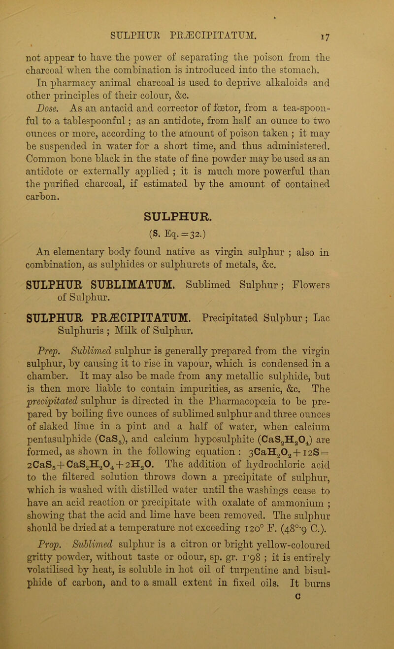 SULPHUR PEiECIPITATUM. not ajDpeax to have the power of separating the poison from the charcoal when the combination is introduced into the stomach. In pharmacy animal charcoal is used to deprive alkaloids and other principles of their colour, &c. Dose. As an antacid and corrector of foetor, from a tea-spoon- ful to a tahlespoonful; as an antidote, from half an ounce to two ounces or more, according to the amount of poison taken ; it may be suspended in water for a short time, and thus administered. Common hone black in the state of tine powder may be used as an antidote or externally applied ; it is much more powerful than the purified charcoal, if estimated by the amount of contained carbon. SULPHUR. (S. Eq.=32.) An elementary body found native as virgin sulphur ; also in combination, as sulphides or sulphurets of metals, &c. SULPHUR SUBLIMATUM. SubHmed Sulphur; Flowers of Sulphur. SULPHUR PR^CIPITATUM. Precipitated Sulphur; Lac Sulphuris ; Milk of Sulphur. Prep. Sublimed sulphur is generally prepared from the virgin sulphur, by causing it to rise in vapour, which is condensed in a chamber. It may also be made from any metallic sulphide, but is then more liable to contain impurities, as arsenic, &c. The precipitated sulphur is directed in the Pharmacopoeia to be pre- pared hy boiling five ounces of sublimed sulphur and three ounces of slaked lime in a pint and a half of water, when calcium pentasulphide (CaSg), and calcium hyposulphite (CaS2H20J are formed, as shown in the following equation : 3CaH202+i2S = 2CaS5+CaS2H204-f2H20. The addition of hydrochloric acid to the filtered solution throws down a precipitate of sulphur, which is washed with distilled water until the washings cease to have an acid reaction or precipitate with oxalate of ammonium ; showing that the acid and lime have been removed. The sulphur should be dried at a temperature not exceeding 120° F. (48°'9 C.). Prop. Sublimed sulphur is a citron or bright yellow-coloured gritty powder, without taste or odour, sp. gr. I'qS ; it is entirely volatilised by heat, is soluble in hot oil of turpentine and bisul- phide of carbon, and to a small extent in fixed oils. It burns 0