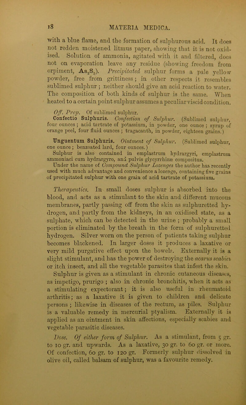 with a blue flarae, and the formation of sulphurous acid. It does not redden moistened litmus paper, showing that it is not oxid- ised. Solution of ammonia, agitated with it and filtered, docs not on evaporation leave any residue (showing freedom from orpiment, ASjSg). Precipitated sulphur forms a pale yellow powder, free from grittiness; in other respects i t resembles sublimed sulphur ; neither should give an acid reaction to Avater. The composition of both kinds of sulphur is the same. When heated to a certain point sulphur assumes a peculiar viscid condition. Off. Prep. Of sublimed sulphur. Confectio Sulphuris. Confection of Sulphur. (Sublimed sulphur, four ounces; acid tartrate of potassium, in powder, one ounce ; syrup of orange peel, four fluid ounces ; tragacanth, in powder, eighteen grains.) Unguentum Sulphuris. Ointment of Sulphur. (Sublimed sulphur, one ounce; benzoated lard, four ounces.) Sulphur is also contained in emplastrum hydrargyri, emplastrum ammoniaci cum hydrargyro, and pul vis glycyrrhizee compositus. Under the name of Compound Sulphur Lozenges the author has recently used with much advantage and convenience a lozenge, containing five grains of precipitated sulphur with one grain of acid tartrate of potassium. Therapeutics. In small doses sulphur is absorbed into the blood, and acts as a stimulant to the skin and different mucous membranes, partly passing off from the skin as sulphuretted hy- drogen, and partly from the kidneys, in an oxidised state, as a sulphate, which can be detected in the urine ; probably a small portion is eliminated by the breath in the form of sulphuretted hydrogen. Silver worn on the person of patients taking sulphur becomes blackened. In larger doses it produces a laxativ^e or very mild purgative effect upon the bowels. Externally it is a slight stimulant, and has the power of destroying the acarus scabiei or itch insect, and all the vegetable parasites that infest the skin. Sulphur is given as a stimulant in chronic cutaneous disea.sts, as impetigo, prurigo ; also in chronic bronchitis, when it acts as a stimulating expectorant; it is also useful in rheumatoid arthritis; as a laxative it is given to children and delicate persons ; likewise in diseases of the rectum, as piles. Sulphur is a valuable remedy in mercurial ptyalism. Externally it is applied as an ointment in skin affections, especially scabies and vegetable parasitic diseases. Dose. Of either form of Sulphur. As a stimulant, from 5 gr. to 10 gr. and upwards. As a laxative, 30 gr. to 60 gr. or more. Of confection, 60 gr. to 120 gr. Formerly sulphur dissolved in olive oil, called balsam of sulphur, was a favourite remedy.