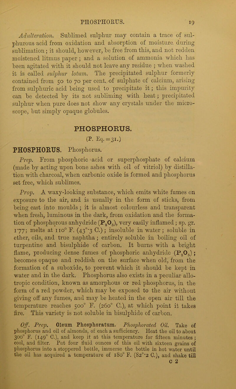 Adulteration. Sublimed sulphur may contain a trace of sul- phurous acid from oxidation and absorption of moisture, during sublimation; it should, however, be free from this, and not redden moistened litmus paper; and a solution of ammonia which has been agitated with it should not leave any residue ; when washed it is called sulphur Mum. The precipitated sulphur formerly contained from 50 to 70 per cent, of sulphate of calcium, arising from sulphuric acid being used to precipitate it; this impurity can be detected by its not subliming with heat; precipitated sulphur when pure does not show any crystals under the micro- scope, but simply opaque globules. PHOSPHORUS. (P. Eq.=3i.) PHOSPHORUS. Phosphorus. Prep. Prom phosphoric acid or superphosphate of calcium (made by acting upon bone ashes with oil of vitriol) by distilla- tion with charcoal, when carbonic oxide is formed and phosphorus set free, which sublimes. Prop. A waxy-looking substance, which emits white fumes on exposure to the air, and is usually in the form of sticks, from being cast into moulds ; it is almost colourless and transparent when fresh, luminous in the dark, from oxidation and the forma- tion of phosphorous anhydride (PjOg), very easily inflamed; sp. gr. 177; melts at 110° F. (43°'3 C.) ; insoluble in water; soluble in ether, oils, and true naphtha; entirely soluble in boiling oil of turpentine and bisulphide of carbon. It burns with a bright flame, producing dense fumes of phosphoric anhydride (PaOg); becomes opaque and reddish on the surface when old, from the formation of a suboxide, to prevent which it should be kept in water and in the dark. Phosphorus also exists in a peculiar allo- tropic condition, known as amorphous or red phosphorus, in the form of a red powder, which may be exposed to the air without giving off any fumes, and may be heated in the open air till the temperature reaches 500° F. (260° C.), at which point it takes fire. This variety is not soluble in bisulphide of carbon. Off. Prep. Oleum Phosphoratum. Phosphorated Oil. Take of phosphorus and oil of almonds, of each a sufficiency. Heat the oil to about 300° F. (149° C.), and keep it at this temperature for fifteen minutes ; cool, and filter. Put four tiuid ounces of this oil with sixteen grains of phosphorus into a stoppered bottle, immerse the bottle in hot water until the oil has acquired a temperature of 180° F. (82°*2 G.), and shake till C 2