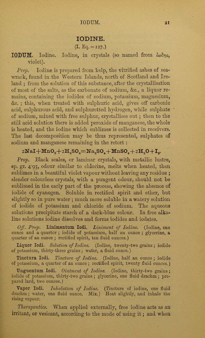 IODINE. (I. Eq. = i27.) lODTJM. Iodine. Iodine, in crystals (so named from l<o8r)s, violet). Prep. Iodine is prepared from kelp, tne vitrified aslies of sea- wrack, found in tke Western Islands, north of Scotland and Ire- land ; from the solution of this substance, after the crystallisation of most of the salts, as the carbonate of sodium, &c., a liquor re- mains, containing the iodides of sodium, potassium, magnesium, &c. ; this, when treated with sulphuric acid, gives off carbonic acid, sulphurous acid, and sulphuretted hydrogen, while sulphate of sodium, mixed with free sulphur, crystallises out; then to the still acid solution there is added peroxide of manganese, the whole is heated, and the iodine which sublimes is collected in receivers. The last decomposition may be thus represented, sulphates of sodium and manganese remaining in the retort: 2NaI+Mn02-f2H2S04--Na2S0^+MnSO^+2H2O -f I^. Prop. Black scales, or laminar crystals, with metallic lustre, sp. gr. 4’95, odour similar to chlorine, melts when heated, then sublimes in a beautiful violet vapour without leaving any residue ; slender colourless crystals, with a pungent odour, should not be sublimed in the early part of the process, showing the absence of iodide of cyanogen. Soluble in rectified spirit and ether, but slightly so in pure water ; much more soluble in a watery solution of iodide of potassium and chloride of sodium. The aqueous solutions precipitate starch of a dark-blue colour. In free alka- line solutions iodine dissolves and forms iodides and iodates. Off. Prep. Linimentum lodi. Liniment of Iodine. (Iodine, one ounce and a quarter ; iodide of potassium, half an ounce ; glycerine, a quarter of an ounce ; rectified spirit, ten fluid ounces.) Liquor lodi. Solution of Iodine. (Iodine, twenty-two grains ; iodide of potassium, thirty-three grains; water, a fluid ounce.) Tinctura lodi. Tincture of Iodine. (Iodine, half an ounce ; iodide of potassium, a quai’ter of an ounce ; rectified spirit, twenty fluid ounces.) Unguentum lodi. Ointment of Iodine. (Iodine, thirty-two grains; iodide of potassium, thirty-two grains ; glycerine, one fluid drachm; pre- pared lard, two ounces.) Vapor lodi. Inhalation of Iodine. (Tincture of iodine, one fluid drachm; water, one fluid ounce. Mix.) Heat slightly, and inhale the rising vapour. Therapeutics. When applied externally, free iodine acts as an irritant, or vesicant, according to the mode of using it; and when