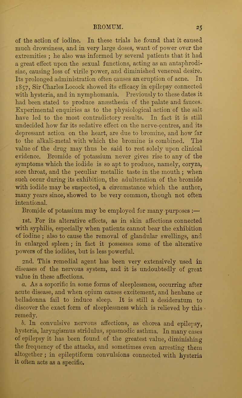 of the action of iodine. In these trials he found that it caused much drowsiness, and in very large doses, want of power over the extremities ; he also was informed by several patients that it had a great effect upon the sexual functions, acting as an antaphrodi- siac, causing loss of virile power, and diminished venereal desire. Its prolonged administration often causes an eruption of acne. In 1857, Sir Charles Locock showed its efficacy in epilepsy connected with hysteria, and in nymphomania. Previously to these dates it had been stated to produce ansesthesia of the palate and fauces. Experimental enquiries as to the physiological action of the salt have led to the most contradictory results. In fact it is still imdecided how far its sedative effect on the nerve-centres, and its depressant action on the heart, are due to bromine, and how far to the alkali-metal with which the bromine is combined. The value of the drug may thus be said to rest solely upon clinical evidence. Bromide of potassium never gives rise to any of the symptoms which the iodide is so apt to produce, namely, coryza, sore throat, and the peculiar metallic taste in the mouth ; when such occur during its exhibition, the adulteration of the bromide with iodide may be suspected, a circumstance which the author, many years since, showed to be very common, though not often intentional. Broniide of potassium may be employed for many purposes :— 1st. For its alterative effects, as in skin affections counected with syphilis, especially when patients cannot bear the exhibition of iodine ; also to cause the removal of glandular swellings, and in enlarged spleen; in fact it possesses some of the alterative powers of the iodides, but is less powerful. 2nd. This remedial agent has been very extensively used in diseases of the nervous system, and it is undoubtedly of great value in these affections. a. As a soporific in some forms of sleeplessness, occurring after acute disease, and when opium causes excitement, and henbane or belladonna fail to induce sleep. It is still a desideratum to discover the exact form of sleeplessness which is relieved by this remedy. h. In convulsive nervous affections, as chorea and epilepsy, hysteria, laryngismus stridulus, spasmodic asthma. In many cases of epilepsy it has been found of the greatest value, diminishing the frequency of the attacks, and sometimes even arresting them altogether; in epileptiform convulsions connected with hysteria it often acts as a specific.