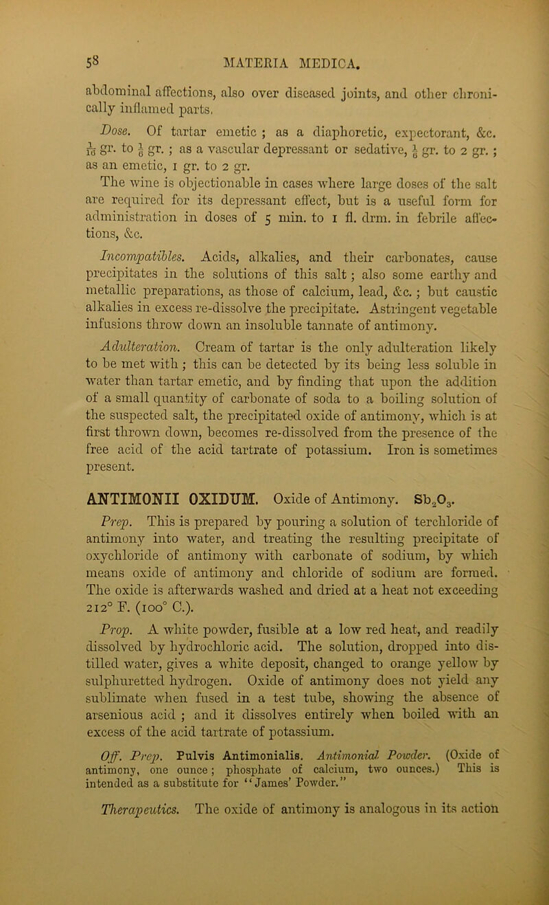 abdominal affections, also over diseased joints, and other chroni- cally inflamed parts, Bose. Of tartar emetic ; as a diaphoretic, expectorant, &c. h gi’- to I gr. ; as a vascular depressant or sedative, § gr. to 2 gr. ; as an emetic, i gr. to 2 gr. The wine is objectionable in cases where large doses of the salt are required for its depressant effect, but is a useful form for administration in doses of 5 min. to i fl. drm. in febrile afl'eo tions, &c. Incom/patihles. Acids, alkalies, and their carbonates, cause precipitates in the solutions of this salt; also some earthy and metallic preparations, as those of calcium, lead, &c.; but caustic alkalies in excess re-dissolve the precipitate. Astringent vegetable infusions throw down an insoluble tannate of antimony. Adulteration. Cream of tartar is the only adulteration likely to be met with ; this can be detected by its being less soluble in water than tartar emetic, and by finding that upon the addition of a small quantity of carbonate of soda to a boiling solution of the suspected salt, the precipitated oxide of antimony, which is at first thrown doAvn, becomes re-dissolved from the presence of the free acid of the acid tartrate of potassium. Iron is sometimes present. ANTIMONII OXIDTJM. Oxide of Antimony. ShgOg. Prep. This is prepared by pouring a solution of terchloride of antimony into water, and treating the resulting precipitate of oxychloride of antimony with carbonate of sodium, by which means oxide of antimony and chloride of sodium are formed. The oxide is afterwards washed and dried at a heat not exceeding 212° T. (100° C.). Prop. A white powder, fusible at a low red heat, and readily dissolved by hydrochloric acid. The solution, dropped into dis- tilled water, gives a white deposit, changed to orange yellow by sulphuretted hydrogen. Oxide of antimony does not yield any sublimate when fused in a test tube, showing the absence of arsenious acid ; and it dissolves entirely when boiled with an excess of the acid tartrate of potassium. Off. Prep. Pul vis Antimonialis. AntinioniaJ. Powder. (Oxide of antimony, one ounce; phosphate of calcium, two ounces.) This is intended as a substitute for “James’ Powder,” Therapeutics. The oxide of antimony is analogous in its action