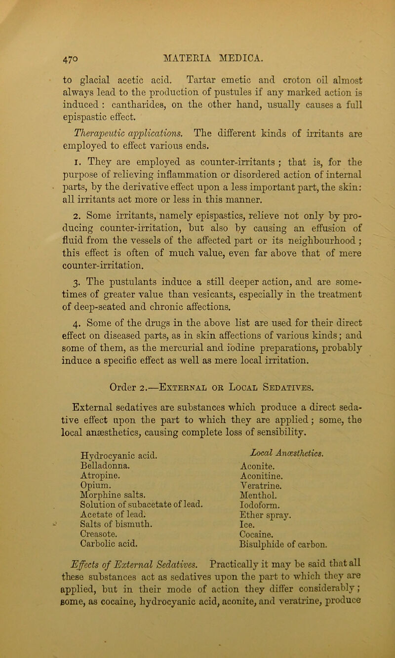 to glacial acetic acid. Tartar emetic and croton oil almost always lead to the production of pustules if any marked action is induced : cantharides, on the other hand, usually causes a full epispastic effect. Therapeutic applications. The different kinds of irritants are employed to effect various ends. 1. They are employed as counter-irritants ; that is, for the purpose of relieving inflammation or disordered action of internal parts, by the derivative effect upon a less important part, the skin: all irritants act more or less in this manner. 2. Some irritants, namely epispastics, relieve not only by pro- ducing counter-irritation, but also by causing an effusion of fluid from the vessels of the affected part or its neighbourhood ; this effect is often of much value, even far above that of mere counter-irritation. 3. The pustulants induce a still deeper action, and are some- times of greater value than vesicants, especially in the treatment of deep-seated and chronic affections. 4. Some of the drugs in the above Kst are used for their direct effect on diseased parts, as in skin affections of various kinds; and some of them, as the mercurial and iodine preparations, probably induce a specific effect as well as mere local irritation. Order 2.—External or Local Sedatives. External sedatives are substances which produce a direct seda- tive effect upon the part to which they are applied; some, the local anaesthetics, causing complete loss of sensibility. Hydrocyanic acid. Belladonna. Atropine. Opium. Morphine salts. Solution of subacetate of lead. Acetate of lead. Salts of bismuth. Creasote. Carbolic acid. Local Ancesthetics. Aconite. Aconitine. Veratrine. Menthol. Iodoform. Ether spra}’-. Ice. Cocaine. Bisulphide of carbon. Effects of External Sedatives. Practically it may be said that all these substances act as sedatives upon the part to which they are applied, but in their mode of action they differ considerably; Bome, as cocaine, hydrocyanic acid, aconite, and veratrine, produce